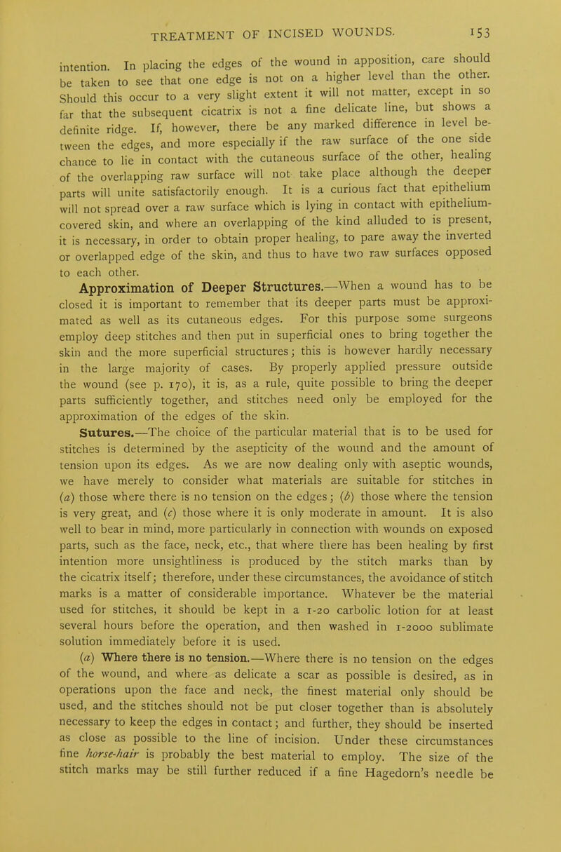 intention. In placing the edges of the wound in apposition, care should be taken to see that one edge is not on a higher level than the other. Should this occur to a very slight extent it will not matter, except in so far that the subsequent cicatrix is not a fine delicate line, but shows a definite ridge. If, however, there be any marked difference in level be- tween the edges, and more especially if the raw surface of the one side chance to lie in contact with the cutaneous surface of the other, healing of the overlapping raw surface will not take place although the deeper parts will unite satisfactorily enough. It is a curious fact that epithelium will not spread over a raw surface which is lying in contact with epithelium- covered skin, and where an overlapping of the kind alluded to is present, it is necessary, in order to obtain proper healing, to pare away the inverted or overlapped edge of the skin, and thus to have two raw surfaces opposed to each other. Approximation of Deeper Structures.—When a wound has to be closed it is important to remember that its deeper parts must be approxi- mated as well as its cutaneous edges. For this purpose some surgeons employ deep stitches and then put in superficial ones to bring together the skin and the more superficial structures; this is however hardly necessary in the large majority of cases. By properly applied pressure outside the wound (see p. 170), it is, as a rule, quite possible to bring the deeper parts sufficiently together, and stitches need only be employed for the approximation of the edges of the skin. Sutures.—The choice of the particular material that is to be used for stitches is determined by the asepticity of the wound and the amount of tension upon its edges. As we are now dealing only with aseptic wounds, we have merely to consider what materials are suitable for stitches in (a) those where there is no tension on the edges; (b) those where the tension is very great, and (c) those where it is only moderate in amount. It is also well to bear in mind, more particularly in connection with wounds on exposed parts, such as the face, neck, etc., that where there has been healing by first intention more unsightliness is produced by the stitch marks than by the cicatrix itself; therefore, under these circumstances, the avoidance of stitch marks is a matter of considerable importance. Whatever be the material used for stitches, it should be kept in a 1-20 carbolic lotion for at least several hours before the operation, and then washed in 1-2000 sublimate solution immediately before it is used. (a) Where there is no tension.—Where there is no tension on the edges of the wound, and where as delicate a scar as possible is desired, as in operations upon the face and neck, the finest material only should be used, and the stitches should not be put closer together than is absolutely necessary to keep the edges in contact; and further, they should be inserted as close as possible to the line of incision. Under these circumstances fine horse-hair is probably the best material to employ. The size of the stitch marks may be still further reduced if a fine Hagedorn’s needle be