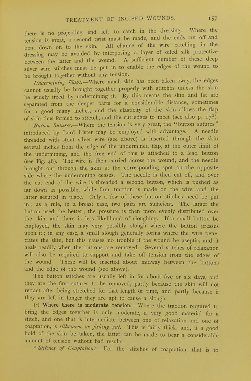 there is no projecting end left to catch in the dressing. Where the tension is great, a second twist must be made, and the ends cut off and bent down on to the skin. All chance of the wire catching in the dressing may be avoided by interposing a layer of oiled silk protective between the latter and the wound. A sufficient number of these deep silver wire stitches must be put in to enable the edges of the wound to be brought together without any tension. Undermining Flaps.—Where much skin has been taken away, the edges cannot usually be brought together properly with stitches unless the skin be widely freed by undermining it. By this means the skin and fat are separated from the deeper parts for a considerable distance, sometimes for a good many inches, and the elasticity of the skin allows the flap of skin thus formed to stretch, and the cut edges to meet (see also p. 178). Button Sutures.— Where the tension is very great, the “button sutures” introduced by Lord Lister may be employed with advantage. A needle threaded with stout silver wire (see above) is inserted through the skin several inches from the edge of the undermined flap, at the outer limit of the undermining, and the free end of this is attached to a lead button (see Fig. 48). The wire is then carried across the wound, and the needle brought out through the skin at the corresponding spot on the opposite side where the undermining ceases. The needle is then cut off, and over the cut end of the wire is threaded a second button, which is pushed as far down as possible, while firm traction is made on the wire, and the latter secured in place. Only a few of these button stitches need be put in; as a rule, in a breast case, two pairs are sufficient. The larger the button used the better; the pressure is then more evenly distributed over the skin, and there is less likelihood of sloughing. If a small button be employed, the skin may very possibly slough where the button presses upon it; in any case, a small slough generally forms where the wire pene- trates the skin, but this causes no trouble if the wound be aseptic, and it heals readily when the buttons are removed. Several stitches of relaxation will also be required to support and take off tension from the edges of the wound. These will be inserted about midway between the buttons and the edge of the wound (see above). The button stitches are usually left in for about five or six days, and they are the first sutures to be removed, partly because the skin will not retract after being stretched for that length of time, and partly because if they are left in longer they are apt to cause a slough. (c) Where there is moderate tension.—Where the traction required to bring the edges together is only moderate, a very good material for a stitch, and one that is intermediate between one of relaxation and one of coaptation, is silkworm or fishing gut. This is fairly thick, and, if a good hold of the skin be taken, the latter can be made to bear a considerable amount of tension without bad results. “Stitches of Coaptation.”—For the stitches of coaptation, that is to