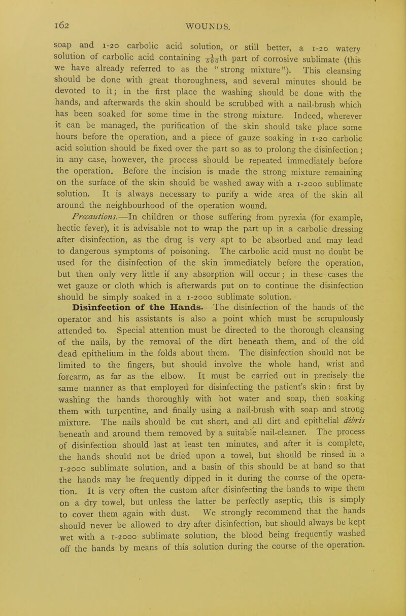 soap and 1-20 carbolic acid solution, or still better, a 1-20 watery solution of carbolic acid containing ¥^th part of corrosive sublimate (this we have already referred to as the ‘'strong mixture”). This cleansing should be done with great thoroughness, and several minutes should be devoted to it; in the first place the washing should be done with the hands, and afterwards the skin should be scrubbed with a nail-brush which has been soaked for some time in the strong mixture. Indeed, wherever it can be managed, the purification of the skin should take place some hours before the operation, and a piece of gauze soaking in 1-20 carbolic acid solution should be fixed over the part so as to prolong the disinfection; in any case, however, the process should be repeated immediately before the operation. Before the incision is made the strong mixture remaining on the surface of the skin should be washed away with a 1-2000 sublimate solution. It is always necessary to purify a wide area of the skin all around the neighbourhood of the operation wound. Precautions.—In children or those suffering from pyrexia (for example, hectic fever), it is advisable not to wrap the part up in a carbolic dressing after disinfection, as the drug is very apt to be absorbed and may lead to dangerous symptoms of poisoning. The carbolic acid must no doubt be used for the disinfection of the skin immediately before the operation, but then only very little if any absorption will occur; in these cases the wet gauze or cloth which is afterwards put on to continue the disinfection should be simply soaked in a 1-2000 sublimate solution. Disinfection of the Hands.—The disinfection of the hands of the operator and his assistants is also a point which must be scrupulously attended to. Special attention must be directed to the thorough cleansing of the nails, by the removal of the dirt beneath them, and of the old dead epithelium in the folds about them. The disinfection should not be limited to the fingers, but should involve the whole hand, wrist and forearm, as far as the elbow. It must be carried out in precisely the same manner as that employed for disinfecting the patient’s skin : first by washing the hands thoroughly with hot water and soap, then soaking them with turpentine, and finally using a nail-brush with soap and strong mixture. The nails should be cut short, and all dirt and epithelial debris beneath and around them removed by a suitable nail-cleaner. The process of disinfection should last at least ten minutes, and after it is complete, the hands should not be dried upon a towel, but should be rinsed in a 1-2000 sublimate solution, and a basin of this should be at hand so that the hands may be frequently dipped in it during the course of the opera- tion. It is very often the custom after disinfecting the hands to wipe them on a dry towel, but unless the latter be perfectly aseptic, this is simply to cover them again with dust. We strongly recommend that the hands should never be allowed to dry after disinfection, but should always be kept wet with a 1-2000 sublimate solution, the blood being frequently washed off the hands by means of this solution during the course of the operation.