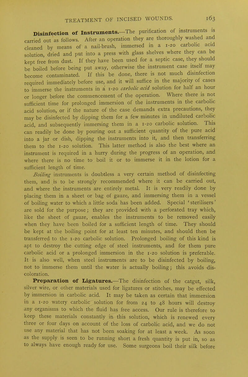 Disinfection of Instruments.—The purification of instruments is carried out as follows. After an operation they are thoroughly washed and cleaned by means of a nail-brush, immersed in a 1-20 carbolic acid solution, dried and put into a press with glass shelves where they can be kept free from dust. If they have been used for a septic case, they should be boiled before being put away, otherwise the instrument case itself may become contaminated. If this be done, there is not much disinfection required immediately before use, and it will suffice in the majority of cases to immerse the instruments in a 1-20 carbolic acid, solution for half an hour or longer before the commencement of the operation. Where there is not sufficient time for prolonged immersion of the instruments in tne carbolic acid solution, or if the nature of the case demands extra precautions, they may be disinfected by dipping them for a few minutes in undiluted carbolic acid, and subsequently immersing them in a 1-20 carbolic solution. This can readily be done by pouring out a sufficient quantity of the pure acid into a jar or dish, dipping the instruments into it, and then transferring them to the 1-20 solution. This latter method is also the best where an instrument is required in a hurry during the progress of an operation, and where there is no time to boil it or to immerse it in the lotion for a sufficient length of time. Boiling instruments is doubtless a very certain method of disinfecting them, and is to be strongly recommended where it can be carried out, and where the instruments are entirely metal. It is very readily done by placing them in a sheet or bag of gauze, and immersing them in a vessel of boiling water to which a little soda has been added. Special * sterilisers ’ are sold for the purpose; they are provided with a perforated tray which, like the sheet of gauze, enables the instruments to be removed easily when they have been boiled for a sufficient length of time. They should be kept at the boiling point for at least ten minutes, and should then be transferred to the 1-20 carbolic solution. Prolonged boiling of this kind is apt to destroy the cutting edge of steel instruments, and for them pure carbolic acid or a prolonged immersion in the 1-20 solution is preferable. It is also well, when steel instruments are to be disinfected by boiling, not to immerse them until the water is actually boiling; this avoids dis- coloration. Preparation of Ligatures.—The disinfection of the catgut, silk, silver wire, or other materials used for ligatures or stitches, may be effected by immersion in carbolic acid. It may be taken as certain that immersion in a 1-20 watery carbolic solution for from 24 to 48 hours will destroy any organisms to which the fluid has free access. Our rule is therefore to keep these materials constantly in this solution, which is renewed every three or four days on account of the loss of carbolic acid, and we do not use any material that has not been soaking for at least a week. As soon as the supply is seen to be running short a fresh quantity is put in, so as to always have enough ready for use. Some surgeons boil their silk before