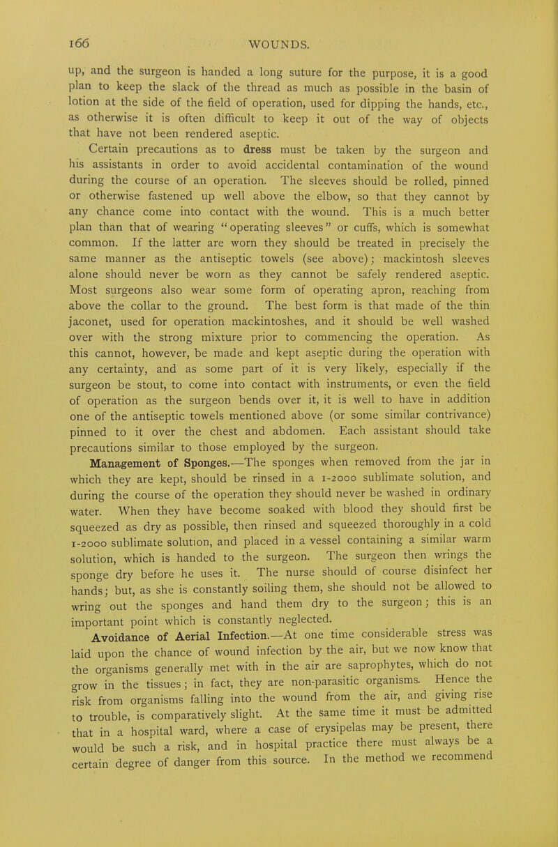 up, and the surgeon is handed a long suture for the purpose, it is a good plan to keep the slack of the thread as much as possible in the basin of lotion at the side of the field of operation, used for dipping the hands, etc., as otherwise it is often difficult to keep it out of the way of objects that have not been rendered aseptic. Certain precautions as to dress must be taken by the surgeon and his assistants in order to avoid accidental contamination of the wound during the course of an operation. The sleeves should be rolled, pinned or otherwise fastened up well above the elbow, so that they cannot by any chance come into contact with the wound. This is a much better plan than that of wearing “ operating sleeves ” or cuffs, which is somewhat common. If the latter are worn they should be treated in precisely the same manner as the antiseptic towels (see above); mackintosh sleeves alone should never be worn as they cannot be safely rendered aseptic. Most surgeons also wear some form of operating apron, reaching from above the collar to the ground. The best form is that made of the thin jaconet, used for operation mackintoshes, and it should be well washed over with the strong mixture prior to commencing the operation. As this cannot, however, be made and kept aseptic during the operation with any certainty, and as some part of it is very likely, especially if the surgeon be stout, to come into contact with instruments, or even the field of operation as the surgeon bends over it, it is well to have in addition one of the antiseptic towels mentioned above (or some similar contrivance) pinned to it over the chest and abdomen. Each assistant should take precautions similar to those employed by the surgeon. Management of Sponges.—The sponges when removed from the jar in which they are kept, should be rinsed in a 1-2000 sublimate solution, and during the course of the operation they should never be washed in ordinary water. When they have become soaked with blood they should first be squeezed as dry as possible, then rinsed and squeezed thoroughly in a cold 1-2000 sublimate solution, and placed in a vessel containing a similar warm solution, which is handed to the surgeon. The surgeon then wrings the sponge dry before he uses it. The nurse should of course disinfect her hands; but, as she is constantly soiling them, she should not be allowed to wring out the sponges and hand them dry to the surgeon; this is an important point which is constantly neglected. Avoidance of Aerial Infection.—At one time considerable stress was laid upon the chance of wound infection by the air, but we now know that the organisms generally met with in the air are saprophytes, which do not grow in the tissues; in fact, they are non-parasitic organisms. Hence the risk from organisms falling into the wound from the air, and giving rise to trouble, is comparatively slight. At the same time it must be admitted that in a hospital ward, where a case of erysipelas may be present, theie would be such a risk, and in hospital practice there must always be a certain degree of danger from this source. In the method we recommend