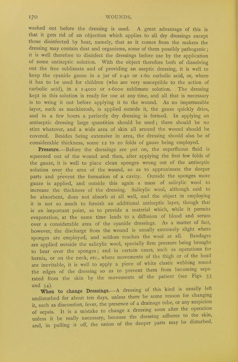 washed out before the dressing is used. A great advantage of this is that it gets rid of an objection which applies to all dry dressings except those disinfected by heat, namely, that as it comes from the makers the dressing may contain dust and organisms, some of them possibly pathogenic; it is well therefore to disinfect the dressings before use by the application of some antiseptic solution. With the object therefore both of dissolving out the free sublimate and of providing an aseptic dressing, it is well to keep the cyanide gauze in a jar of 1-40 or 1-60 carbolic acid, or, where it has to be used for children (who are very susceptible to the action of carbolic acid), in a 1-4000 or 1-6000 sublimate solution. The dressing kept in this solution is ready for use at any time, and all that is necessary is to wring it out before applying it to the wound. As no impermeable layer, such as mackintosh, is applied outside it, the gauze quickly dries, and in a few hours a perfectly dry dressing is formed. In applying an antiseptic dressing large quantities should be used; there should be no stint whatever, and a wide area of skin all around the wound should be covered. Besides being extensive in area, the dressing should also be of considerable thickness, some 12 to 20 folds of gauze being employed. Pressure.—Before the dressings are put on, the superfluous fluid is squeezed out of the wound and then, after applying the first few folds of the gauze, it is well to place clean sponges wrung out of the antiseptic solution over the area of the wound, so as to approximate the deeper parts and prevent the formation of a cavity. Outside the sponges more gauze is applied, and outside this again a mass of salicylic wool to increase the thickness of the dressing. Salicylic wool, although said to be absorbent, does not absorb at all well, and the object in employing it is not so much to furnish an additional antiseptic layer, though that is an important point, as to provide a material which, while it permits evaporation, at the same time leads to a diffusion of blood and serum over a considerable area of the cyanide dressings. As a matter of fact, however, the discharge from the wound is usually extremely slight where sponges are employed, and seldom reaches the wool at all. Bandages are applied outside the salicylic wool, specially firm pressure being brought to bear over the sponges; and in certain cases, such as operations foi hernia, or on the neck, etc., where movements of the thigh or of the head are inevitable, it is well to apply a piece of white elastic webbing round the edges of the dressing so as to prevent them from becoming sepa- rated from the skin by the movements of the patient (see Figs. 53 and 54). . , . , . ,, 1 r. When to change Dressings.—A dressing of this kind is usually e undisturbed for about ten days, unless there be some reason for changing it, such as discomfort, fever, the presence of a drainage tube, or any suspicion of sepsis. It is a mistake to change a dressing soon after the operation unless it be really necessary, because the dressing adheres to the skin, and, in pulling it off, the union of the deeper parts may be disturbed,