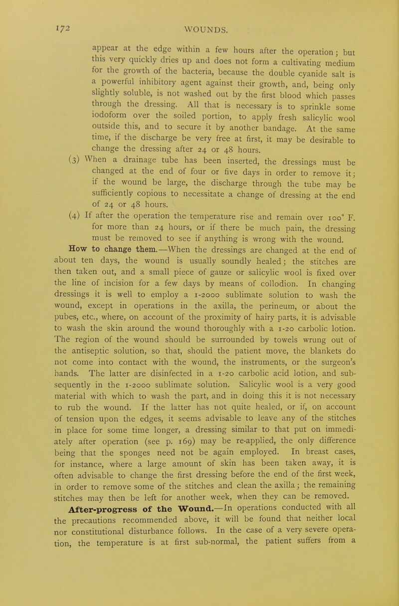 appear at the edge within a few hours after the operation; but this very quickly dries up and does not form a cultivating medium for the growth of the bacteria, because the double cyanide salt is a powerful inhibitory agent against their growth, and, being only slightly soluble, is not washed out by the first blood which passes through the diessing. All that is necessary is to sprinkle some iodoform over the soiled portion, to apply fresh salicylic wool outside this, and to secure it by another bandage. At the same time, if the discharge be very free at first, it may be desirable to change the dressing after 24 or 48 hours. (3) When a drainage tube has been inserted, the dressings must be changed at the end of four or five days in order to remove it; if the wound be large, the discharge through the tube may be sufficiently copious to necessitate a change of dressing at the end of 24 or 48 hours. (4) If after the operation the temperature rise and remain over ioo° F. for more than 24 hours, or if there be much pain, the dressing must be removed to see if anything is wrong with the wound. How to change them.—When the dressings are changed at the end of about ten days, the wound is usually soundly healed; the stitches are then taken out, and a small piece of gauze or salicylic wool is fixed over the line of incision for a few days by means of collodion. In changing dressings it is well to employ a 1-2000 sublimate solution to wash the wound, except in operations in the axilla, the perineum, or about the pubes, etc., where, on account of the proximity of hairy parts, it is advisable to wash the skin around the wound thoroughly with a 1-20 carbolic lotion. The region of the wound should be surrounded by towels wrung out of the antiseptic solution, so that, should the patient move, the blankets do not come into contact with the wound, the instruments, or the surgeon’s hands. The latter are disinfected in a 1-20 carbolic acid lotion, and sub- sequently in the 1-2000 sublimate solution. Salicylic wool is a very good material with which to wash the part, and in doing this it is not necessary to rub the wound. If the latter has not quite healed, or if, on account of tension upon the edges, it seems advisable to leave any of the stitches in place for some time longer, a dressing similar to that put on immedi- ately after operation (see p. 169) may be re-applied, the only difference being that the sponges need not be again employed. In breast cases, for instance, where a large amount of skin has been taken away, it is often advisable to change the first dressing before the end of the first week, in order to remove some of the stitches and clean the axilla; the remaining stitches may then be left for another week, when they can be removed. After-progress of the Wound.—In operations conducted with all the precautions recommended above, it will be found that neither local nor constitutional disturbance follows. In the case of a very severe opera- tion, the temperature is at first sub-normal, the patient suffers from a