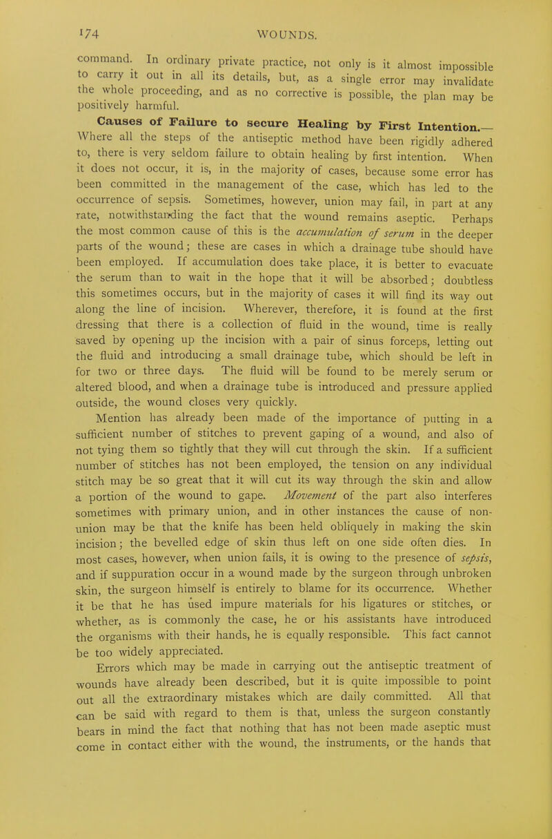 command. In ordinary private practice, not only is it almost impossible to carry it out in all its details, but, as a single error may invalidate the whole proceeding, and as no corrective is possible, the plan may be positively harmful. Causes of Failure to secure Healing by First Intention.— Where all the steps of the antiseptic method have been rigidly adhered to, there is very seldom failure to obtain healing by first intention. When it does not occur, it is, in the majority of cases, because some error has been committed in the management of the case, which has led to the occurrence of sepsis. Sometimes, however, union may fail, in part at any rate, notwithstanding the fact that the wound remains aseptic. Perhaps the most common cause of this is the ciccuniziicition of sevum in the deeper parts of the wound; these are cases in which a drainage tube should have been employed. If accumulation does take place, it is better to evacuate the serum than to wait in the hope that it will be absorbed; doubtless this sometimes occurs, but in the majority of cases it will find its way out along the line of incision. Wherever, therefore, it is found at the first dressing that there is a collection of fluid in the wound, time is really saved by opening up the incision with a pair of sinus forceps, letting out the fluid and introducing a small drainage tube, which should be left in for two or three days. The fluid will be found to be merely serum or altered blood, and when a drainage tube is introduced and pressure applied outside, the wound closes very quickly. Mention has already been made of the importance of putting in a sufficient number of stitches to prevent gaping of a wound, and also of not tying them so tightly that they will cut through the skin. If a sufficient number of stitches has not been employed, the tension on any individual stitch may be so great that it will cut its way through the skin and allow a portion of the wound to gape. Movement of the part also interferes sometimes with primary union, and in other instances the cause of non- union may be that the knife has been held obliquely in making the skin incision; the bevelled edge of skin thus left on one side often dies. In most cases, however, when union fails, it is owing to the presence of sepsis, and if suppuration occur in a wound made by the surgeon through unbroken skin, the surgeon himself is entirely to blame for its occurrence. Whether it be that he has used impure materials for his ligatures or stitches, or whether, as is commonly the case, he or his assistants have introduced the organisms with their hands, he is equally responsible. This fact cannot be too widely appreciated. Errors which may be made in carrying out the antiseptic treatment of wounds have already been described, but it is quite impossible to point out all the extraordinary mistakes which are daily committed. All that can be said with regard to them is that, unless the surgeon constantly bears in mind the fact that nothing that has not been made aseptic must come in contact either with the wound, the instruments, or the hands that