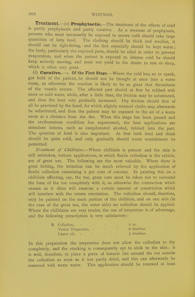 Treatment.—(a) Prophylactic.—The treatment of the effects of cold is partly prophylactic and partly curative. As a measure of prophylaxis, persons who must necessarily be exposed to severe cold should take large quantities of fatty food. The clothing should be thick and woollen, it should not be tight-fitting, and the feet especially should be kept warm; the body, particularly the exposed parts, should be oiled in order to prevent evaporation, and when the patient is exposed to intense cold he should keep actively moving, and must not yield to the desire to rest or sleep, which is often very great. (b) Curative.—i. Of the First Stage.—Where the cold has, so to speak, got hold of the patient, he should not be brought at once into a warm room, as otherwise the reaction is likely to be so great that thrombosis of the vessels occurs. The affected part should at first be rubbed with snow or cold water, while, after a little time, dry friction may be substituted, and then the heat very gradually increased. Dry friction should first of all be practised by the hand, for which slightly warmed cloths may afterwards be substituted, and then the patient may be exposed to the air of a warm room at a distance from the fire. When this stage has been passed and the erythematous condition has supervened, the best applications are stimulant lotions, such as camphorated alcohol, rubbed into the part. The question of food is also important. At first both food and drink should be quite cold, and only gradually should warm nourishment be permitted. Treatment of Chilblains.—Where chilblain is present and the skin is still unbroken, various applications, in which flexile collodion is the vehicle, are of great use. The following are the most valuable. Where there is great itching, the irritation can be much relieved by the application of flexile collodion containing 2 per cent, of cocaine. In painting this on a chilblain affecting, say, the toe, great care must be taken not to surround the base of the toe completely with it, as otherwise the contraction which ensues as it dries will exercise a certain amount of constriction which will interfere with the return circulation. The collodion should, therefore, only be painted on the main portion of the chilblain, and on one side (in the case of the great toe, the outer side) no collodion should be applied. Where the chilblains are very tender, the use of turpentine is of advantage, and the following prescription is very satisfactory : In this preparation the turpentine does not allow the collodion to dry completely, and the stocking is consequently apt to stick to the skin; it is well, therefore, to place a piece of boracic lint around the toe outside the collodion as soon as it has partly dried, and this can afterwards be removed with warm water. This application should be renewed at least Collodion, Venice Turpentine, Castor oil, 2 oz. 6 drachms. 3 drachms.