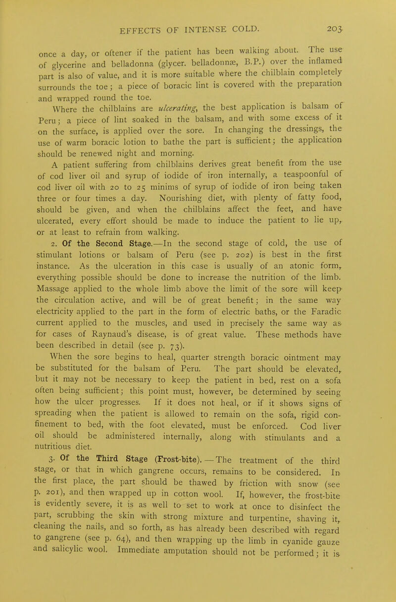 once a day, or oftener if the patient has been walking about. The use of glycerine and belladonna (glycer. belladonnas, B.P.) over the inflamed part is also of value, and it is more suitable where the chilblain completely surrounds the toe; a piece of boracic lint is covered with the preparation and wrapped round the toe. Where the chilblains are ulcerating, the best application is balsam of Peru; a piece of lint soaked in the balsam, and with some excess of it on the surface, is applied over the sore. In changing the dressings, the use of warm boracic lotion to bathe the part is sufficient; the application should be renewed night and morning. A patient suffering from chilblains derives great benefit from the use of cod liver oil and syrup of iodide of iron internally, a teaspoonful of cod liver oil with 20 to 25 minims of syrup of iodide of iron being taken three or four times a day. Nourishing diet, with plenty of fatty food, should be given, and when the chilblains affect the feet, and have ulcerated, every effort should be made to induce the patient to lie up,, or at least to refrain from walking. 2. Of the Second Stage.—In the second stage of cold, the use of stimulant lotions or balsam of Peru (see p. 202) is best in the first instance. As the ulceration in this case is usually of an atonic form, everything possible should be done to increase the nutrition of the limb. Massage applied to the whole limb above the limit of the sore will keep' the circulation active, and will be of great benefit; in the same way electricity applied to the part in the form of electric baths, or the Faradic current applied to the muscles, and used in precisely the same way as for cases of Raynaud’s disease, is of great value. These methods have been described in detail (see p. 73). When the sore begins to heal, quarter strength boracic ointment may be substituted for the balsam of Peru. The part should be elevated, but it may not be necessary to keep the patient in bed, rest on a sofa often being sufficient; this point must, however, be determined by seeing how the ulcer progresses. If it does not heal, or if it shows signs of spreading when the patient is allowed to remain on the sofa, rigid con- finement to bed, with the foot elevated, must be enforced. Cod liver oil should be administered internally, along with stimulants and a nutritious diet. 3. Of the Third Stage (Frost-bite).—The treatment of the third stage, or that in which gangrene occurs, remains to be considered. In the first place, the part should be thawed by friction with snow (see p. 201), and then wrapped up in cotton wool. If, however, the frost-bite is evidently severe, it is as well to set to work at once to disinfect the part, scrubbing the skin with strong mixture and turpentine, shaving it, cleaning the nails, and so forth, as has already been described with regard to gangrene (see p. 64), and then wrapping up the limb in cyanide gauze and salicylic wool. Immediate amputation should not be performed; it is