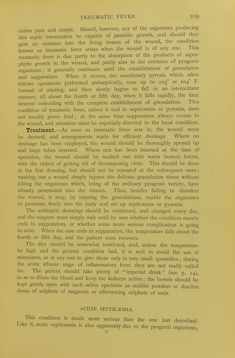 cation pure and simple. Should, however, any of the organisms producing this septic intoxication be capable of parasitic growth, and should they gain an entrance into the living tissues of the wound, the condition known as traumatic fever arises when the wound is of any size. This traumatic fever is due partly to the absorption of the products of sapro- phytic growth in the wound, and partly also to the entrance of pyogenic organisms; it generally continues until the establishment of granulation and suppuration. When it occurs, the reactionary pyrexia which often follows operations performed antiseptically, runs up to 103° or 104° F. instead of abating, and then slowly begins to fall in an intermittent manner, till about the fourth or fifth day, when it falls rapidly, the final descent coinciding with the complete establishment of granulation. I his condition of traumatic fever, unless it end in septicaemia or pyaemia, does not usually prove fatal; at the same time suppuration always occurs in the wound, and attention must be especially directed to the local condition. Treatment.—As soon as traumatic fever sets in, the wound must be dressed, and arrangements made for efficient dramage. Where no drainage has been employed, the wound should be thoroughly opened up and large tubes inserted. Where one has been inserted at the time of operation, the wound should be washed out with warm boracic lotion, with the object of getting rid of decomposing clots. This should be done at the first dressing, but should not be repeated at the subsequent ones; washing out a wound simply injures the delicate granulation tissue without killing the organisms which, being of the ordinary pyogenic variety, have already penetrated into the tissues. Thus, besides failing to disinfect the wound, it may, by injuring the granulations, enable the organisms to penetrate freely into the body and set up septicaemia or pyaemia. The antiseptic dressings should be continued, and changed every day, and the surgeon must simply wait until he sees whether the condition merely ends in suppuration, or whether some more serious complication is going to arise. When the case ends in suppuration, the temperature falls about the fourth or fifth day, and the patient soon recovers. The diet should be somewhat restricted, and, unless the temperature be high and the general condition bad, it is well to avoid the use of stimulants, or at any rate to give them only in very small quantities; during the acute sthenic stage of inflammatory fever they are not really called for. The patient should take plenty of “imperial drink” (see p. 14), so as to dilute the blood and keep the kidneys active; the bowels should be kept gently open with such saline aperients as seidlitz powders or drachm doses of sulphate of magnesia or effervescing sulphate of soda. ACUTE SEPTICAEMIA. This condition is much more serious than the one just described. Like it, acute septicaemia is also apparently due to the pyogenic organisms,