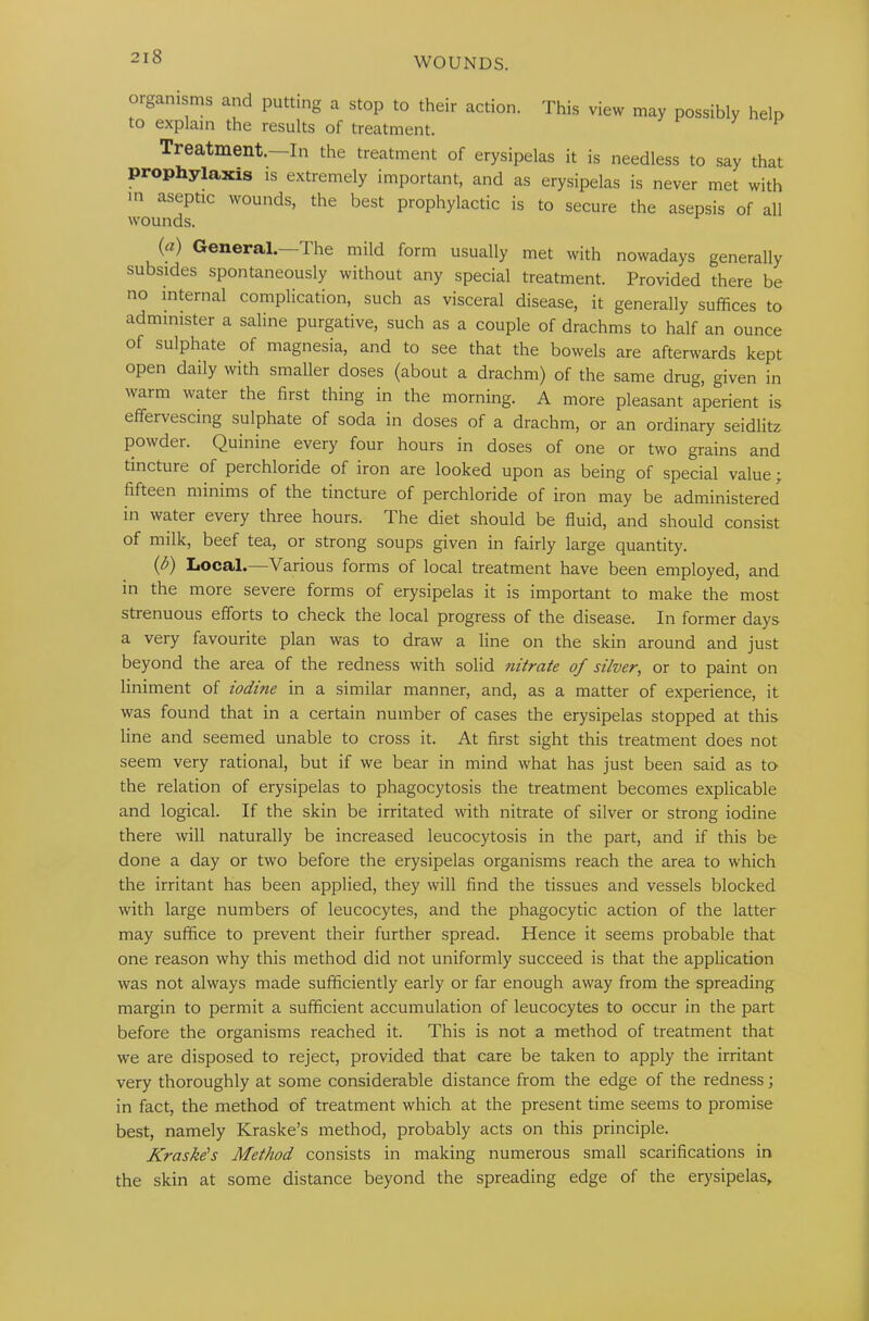 organisms and putting a stop to their action. This view may possibly help to explain the results of treatment. Treatment.—In the treatment of erysipelas it is needless to say that prophylaxis is extremely important, and as erysipelas is never met with in aseptic wounds, the best prophylactic is to secure the asepsis of all wounds. (a) General.—The mild form usually met with nowadays generally subsides spontaneously without any special treatment. Provided there be no internal complication, such as visceral disease, it generally suffices to administer a saline purgative, such as a couple of drachms to half an ounce of sulphate of magnesia, and to see that the bowels are afterwards kept open daily with smaller doses (about a drachm) of the same drug, given in warm water the first thing in the morning. A more pleasant aperient is effeivescing sulphate of soda in doses of a drachm, or an ordinary seidlitz powder. Quinine every four hours in doses of one or two grains and tincture of perchloride of iron are looked upon as being of special value; fifteen minims of the tincture of perchloride of iron may be administered in water every three hours. The diet should be fluid, and should consist of milk, beef tea, or strong soups given in fairly large quantity. (/’) Local. Various forms of local treatment have been employed, and in the more severe forms of erysipelas it is important to make the most strenuous efforts to check the local progress of the disease. In former days a very favourite plan was to draw a line on the skin around and just beyond the area of the redness with solid nitrate of silver, or to paint on liniment of iodine in a similar manner, and, as a matter of experience, it was found that in a certain number of cases the erysipelas stopped at this line and seemed unable to cross it. At first sight this treatment does not seem very rational, but if we bear in mind what has just been said as to- the relation of erysipelas to phagocytosis the treatment becomes explicable and logical. If the skin be irritated with nitrate of silver or strong iodine there will naturally be increased leucocytosis in the part, and if this be done a day or two before the erysipelas organisms reach the area to which the irritant has been applied, they will find the tissues and vessels blocked with large numbers of leucocytes, and the phagocytic action of the latter may suffice to prevent their further spread. Hence it seems probable that one reason why this method did not uniformly succeed is that the application was not always made sufficiently early or far enough away from the spreading margin to permit a sufficient accumulation of leucocytes to occur in the part before the organisms reached it. This is not a method of treatment that we are disposed to reject, provided that care be taken to apply the irritant very thoroughly at some considerable distance from the edge of the redness; in fact, the method of treatment which at the present time seems to promise best, namely Kraske’s method, probably acts on this principle. Kraske’s Method consists in making numerous small scarifications in the skin at some distance beyond the spreading edge of the erysipelas.