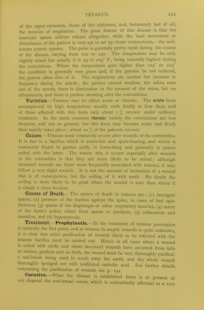 of the upper extremity, those of the abdomen, and, fortunately last of all, the muscles of respiration, lhe great feature of this disease is that the muscular spasm seldom relaxes altogether, while the least movement or disturbance of the patient is very apt to set up clonic contractions, the well- known tetanic spasms. The pulse is generally pretty rapid during the course of the disease, varying from ioo to 140. The temperature may be only slightly raised but usually it is up to 104° F., being naturally highest during the convulsions. Where the temperature goes higher than 104° or 105° the condition is generally very grave and, if the pyrexia be not reduced, the patient often dies of it. The respirations are normal but increase in frequency during the attack; the patient cannot swallow, the saliva runs out of the mouth, there is diminution in the amount of the urine, but no albuminuria, and there is profuse sweating after the convulsions. Varieties.—Tetanus may be either acute or chronic. The acute form accompanied by high temperature usually ends fatally in four days, and of those affected with this form only about 1 % recover under ordinary treatment. In the more common chronic variety the convulsions are less frequent, and not so general, but this form may become acute and death then rapidly takes place; about 20 % of the patients recover. Causes.—Tetanus most commonly occurs after wounds of the extremities. It is due to a bacillus which is anaerobic and spore-bearing, and which is commonly found in garden earth, in horse-dung and generally in places soiled with the latter. The reason why it occurs especially after wounds in the extremities is that they are more likely to be soiled; although lacerated wounds are those most frequently associated with tetanus, it may follow a very slight scratch. It is not the amount of laceration of a wound that is of consequence, but the soiling of it with earth. No doubt the soiling is more likely to be great where the wound is torn than where it is simply a clean incision. Causes of Death.—The causes of death in tetanus are: (1) laryngeal spasm, (2) pressure of the trachea against the spine, in cases of bad opis- thotonos, (3) spasm of the diaphragm or other respiratory muscles, (4) arrest of the heart’s action either from spasm or paralysis, (5) exhaustion and inanition, and (6) hyperpyrexia. Treatment. Prophylactic.—-In the treatment of tetanus prevention is naturally the first point, and as tetanus in aseptic wounds is quite unknown, it is clear that strict purification of wounds likely to be infected with the tetanus bacillus must be carried out. Hence in all cases where a wound is soiled with earth, and where lacerated wounds have occurred from falls in stables, gardens and so forth, the wound must be very thoroughly purified, a nail-brush being used to scrub away the earth, and the whole wound thoroughly sponged out with undiluted carbolic acid. For further details concerning the purification of wounds see p. 191. Curative.—When the disease is established there is at present at our disposal the anti-tetafiic serum, which is undoubtedly effectual in a very