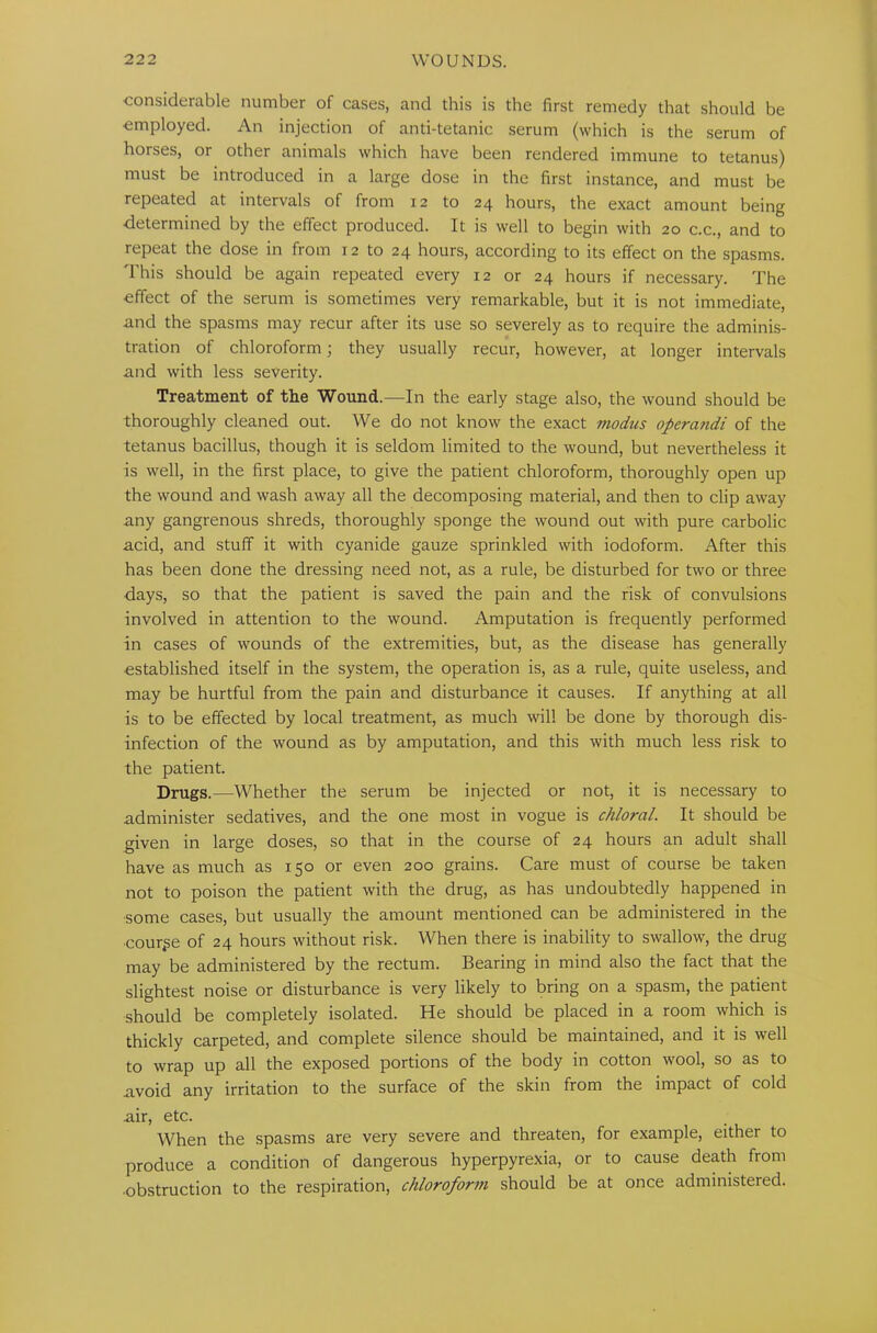 considerable number of cases, and this is the first remedy that should be employed. An injection of anti-tetanic serum (which is the serum of horses, or other animals which have been rendered immune to tetanus) must be introduced in a large dose in the first instance, and must be repeated at intervals of from 12 to 24 hours, the exact amount being determined by the effect produced. It is well to begin with 20 c.c., and to repeat the dose in from 12 to 24 hours, according to its effect on the spasms. This should be again repeated every 12 or 24 hours if necessary. The effect of the serum is sometimes very remarkable, but it is not immediate, and the spasms may recur after its use so severely as to require the adminis- tration of chloroform; they usually recur, however, at longer intervals and with less severity. Treatment of the Wound.—In the early stage also, the wound should be thoroughly cleaned out. We do not know the exact modus operandi of the tetanus bacillus, though it is seldom limited to the wound, but nevertheless it is well, in the first place, to give the patient chloroform, thoroughly open up the wound and wash away all the decomposing material, and then to clip away any gangrenous shreds, thoroughly sponge the wound out with pure carbolic acid, and stuff it with cyanide gauze sprinkled with iodoform. After this has been done the dressing need not, as a rule, be disturbed for two or three days, so that the patient is saved the pain and the risk of convulsions involved in attention to the wound. Amputation is frequently performed in cases of wounds of the extremities, but, as the disease has generally established itself in the system, the operation is, as a rule, quite useless, and may be hurtful from the pain and disturbance it causes. If anything at all is to be effected by local treatment, as much will be done by thorough dis- infection of the wound as by amputation, and this with much less risk to the patient. Drugs.—Whether the serum be injected or not, it is necessary to administer sedatives, and the one most in vogue is chloral. It should be given in large doses, so that in the course of 24 hours an adult shall have as much as 150 or even 200 grains. Care must of course be taken not to poison the patient with the drug, as has undoubtedly happened in some cases, but usually the amount mentioned can be administered in the course of 24 hours without risk. When there is inability to swallow, the drug may be administered by the rectum. Bearing in mind also the fact that the slightest noise or disturbance is very likely to bring on a spasm, the patient should be completely isolated. He should be placed in a room which is thickly carpeted, and complete silence should be maintained, and it is well to wrap up all the exposed portions of the body in cotton wool, so as to avoid any irritation to the surface of the skin from the impact of cold air, etc. When the spasms are very severe and threaten, for example, either to produce a condition of dangerous hyperpyrexia, or to cause death from •obstruction to the respiration, chloroform should be at once administered.