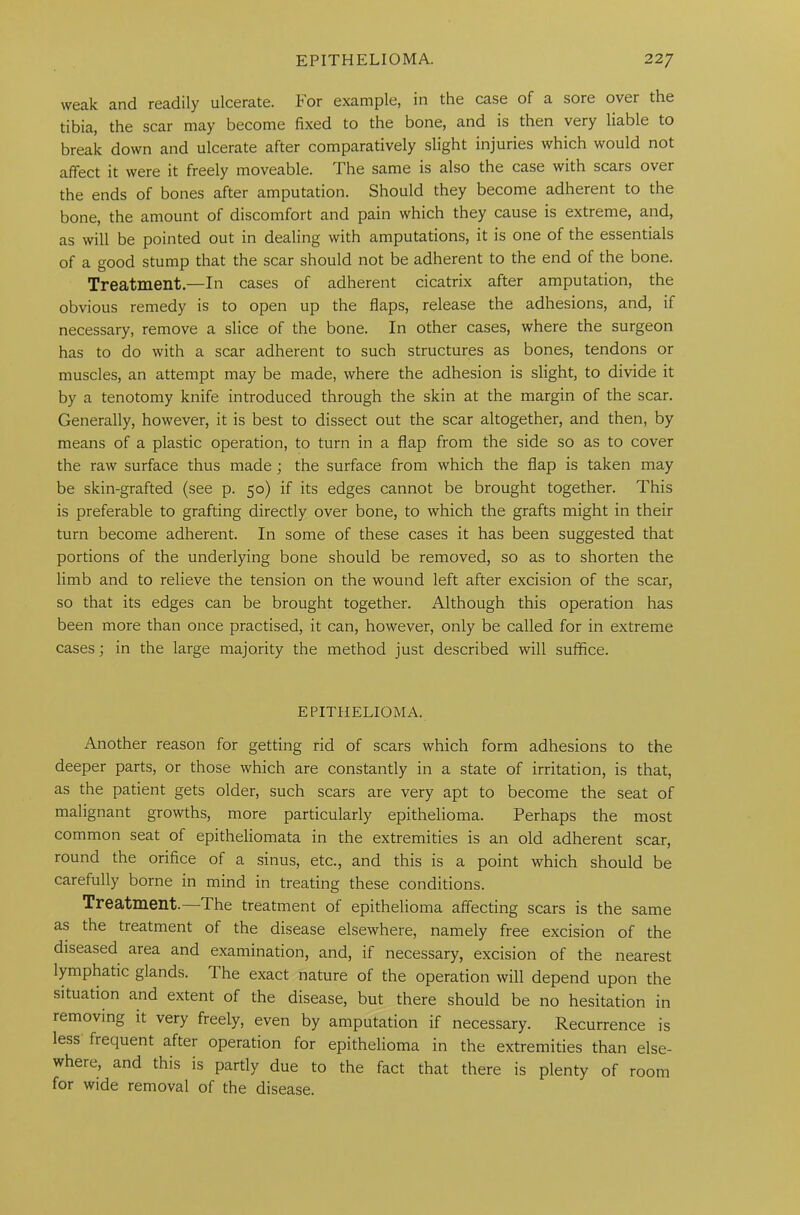 weak and readily ulcerate. For example, in the case of a sore over the tibia, the scar may become fixed to the bone, and is then very liable to break down and ulcerate after comparatively slight injuries which would not affect it were it freely moveable. The same is also the case with scars over the ends of bones after amputation. Should they become adherent to the bone, the amount of discomfort and pain which they cause is extreme, and, as will be pointed out in dealing with amputations, it is one of the essentials of a good stump that the scar should not be adherent to the end of the bone. Treatment.—In cases of adherent cicatrix after amputation, the obvious remedy is to open up the flaps, release the adhesions, and, if necessary, remove a slice of the bone. In other cases, where the surgeon has to do with a scar adherent to such structures as bones, tendons or muscles, an attempt may be made, where the adhesion is slight, to divide it by a tenotomy knife introduced through the skin at the margin of the scar. Generally, however, it is best to dissect out the scar altogether, and then, by means of a plastic operation, to turn in a flap from the side so as to cover the raw surface thus made ; the surface from which the flap is taken may be skin-grafted (see p. 50) if its edges cannot be brought together. This is preferable to grafting directly over bone, to which the grafts might in their turn become adherent. In some of these cases it has been suggested that portions of the underlying bone should be removed, so as to shorten the limb and to relieve the tension on the wound left after excision of the scar, so that its edges can be brought together. Although this operation has been more than once practised, it can, however, only be called for in extreme cases; in the large majority the method just described will suffice. EPITHELIOMA. Another reason for getting rid of scars which form adhesions to the deeper parts, or those which are constantly in a state of irritation, is that, as the patient gets older, such scars are very apt to become the seat of malignant growths, more particularly epithelioma. Perhaps the most common seat of epitheliomata in the extremities is an old adherent scar, round the orifice of a sinus, etc., and this is a point which should be carefully borne in mind in treating these conditions. Treatment.—The treatment of epithelioma affecting scars is the same as the treatment of the disease elsewhere, namely free excision of the diseased area and examination, and, if necessary, excision of the nearest lymphatic glands. I he exact nature of the operation will depend upon the situation and extent of the disease, but there should be no hesitation in removing it very freely, even by amputation if necessary. Recurrence is less fiequent after operation for epithelioma in the extremities than else- where, and this is partly due to the fact that there is plenty of room for wide removal of the disease.