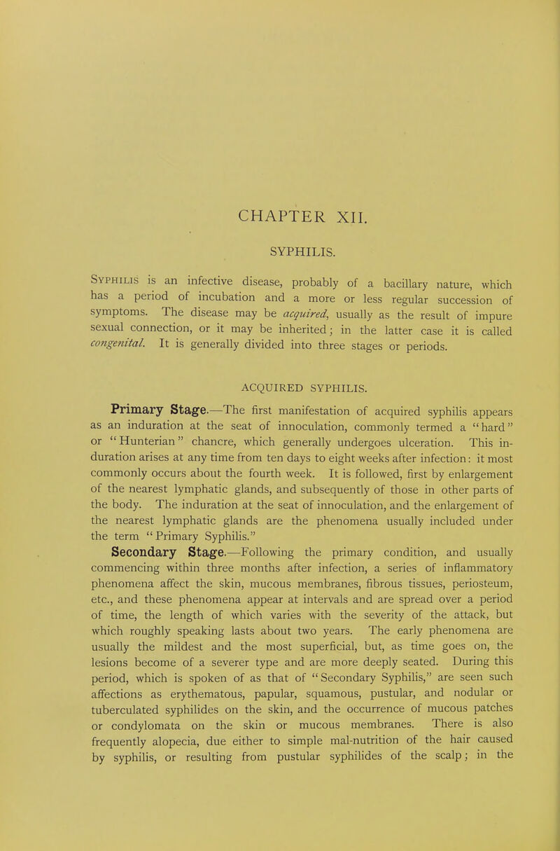 SYPHILIS. Syphilis is an infective disease, probably of a bacillary nature, which has a period of incubation and a more or less regular succession of symptoms. The disease may be acquired, usually as the result of impure sexual connection, or it may be inherited j in the latter case it is called congenital. It is generally divided into three stages or periods. ACQUIRED SYPHILIS. Primary Stage.—The first manifestation of acquired syphilis appears as an induration at the seat of innoculation, commonly termed a “hard” or “Hunterian” chancre, which generally undergoes ulceration. This in- duration arises at any time from ten days to eight weeks after infection: it most commonly occurs about the fourth week. It is followed, first by enlargement of the nearest lymphatic glands, and subsequently of those in other parts of the body. The induration at the seat of innoculation, and the enlargement of the nearest lymphatic glands are the phenomena usually included under the term “Primary Syphilis.” Secondary Stage.—-Following the primary condition, and usually commencing within three months after infection, a series of inflammatory phenomena affect the skin, mucous membranes, fibrous tissues, periosteum, etc., and these phenomena appear at intervals and are spread over a period of time, the length of which varies with the severity of the attack, but which roughly speaking lasts about two years. The early phenomena are usually the mildest and the most superficial, but, as time goes on, the lesions become of a severer type and are more deeply seated. During this period, which is spoken of as that of “ Secondary Syphilis,” are seen such affections as erythematous, papular, squamous, pustular, and nodular or tuberculated syphilides on the skin, and the occurrence of mucous patches or condylomata on the skin or mucous membranes. There is also frequently alopecia, due either to simple mal-nutrition of the hair caused by syphilis, or resulting from pustular syphilides of the scalp; in the