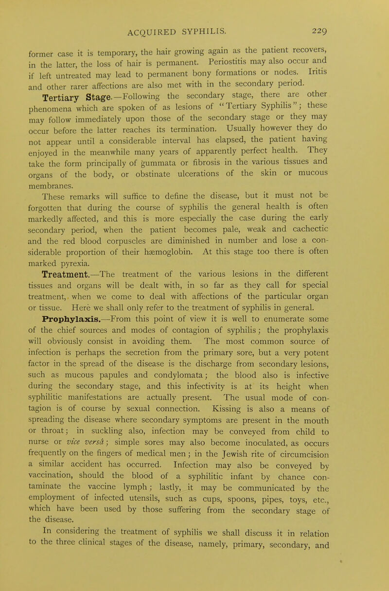 former case it is temporary, the hair growing again as the patient recovers, in the latter, the loss of hair is permanent. Periostitis may also occur and if left untreated may lead to permanent bony formations or nodes. Iritis and other rarer affections are also met with in the secondary period. Tertiary Stage.—Following the secondary stage, there are other phenomena which are spoken of as lesions of “Tertiary Syphilis”; these may follow immediately upon those of the secondary stage or they may occur before the latter reaches its termination. Usually however they do not appear until a considerable interval has elapsed, the patient having enjoyed in the meanwhile many years of apparently perfect health. 1 hey take the form principally of gummata or fibrosis in the various tissues and organs of the body, or obstinate ulcerations of the skin or mucous membranes. These remarks will suffice to define the disease, but it must not be forgotten that during the course of syphilis the general health is often markedly affected, and this is more especially the case during the early secondary period, when the patient becomes pale, weak and cachectic and the red blood corpuscles are diminished in number and lose a con- siderable proportion of their haemoglobin. At this stage too there is often marked pyrexia. Treatment.—The treatment of the various lesions in the different tissues and organs will be dealt with, in so far as they call for special treatment, when we come to deal with affections of the particular organ or tissue. Here we shall only refer to the treatment of syphilis in general. Prophylaxis.—-From this point of view it is well to enumerate some of the chief sources and modes of contagion of syphilis; the prophylaxis will obviously consist in avoiding them. The most common source of infection is perhaps the secretion from the primary sore, but a very potent factor in the spread of the disease is the discharge from secondary lesions, such as mucous papules and condylomata; the blood also is infective during the secondary stage, and this infectivity is at its height when syphilitic manifestations are actually present. The usual mode of con- tagion is of course by sexual connection. Kissing is also a means of spreading the disease where secondary symptoms are present in the mouth or throat; in suckling also, infection may be conveyed from child to nurse or vice versa; simple sores may also become inoculated, as occurs frequently on the fingers of medical men; in the Jewish rite of circumcision a similar accident has occurred. Infection may also be conveyed by vaccination, should the blood of a syphilitic infant by chance con- taminate the vaccine lymph; lastly, it may be communicated by the employment of infected utensils, such as cups, spoons, pipes, toys, etc., which have been used by those suffering from the secondary stage of the disease. In considering the treatment of syphilis we shall discuss it in relation to the three clinical stages of the disease, namely, primary, secondary, and