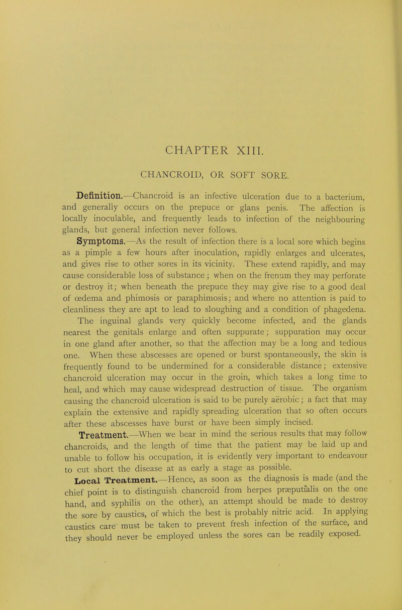 CHANCROID, OR SOFT SORE. Definition.—Chancroid is an infective ulceration due to a bacterium, and generally occurs on the prepuce or glans penis. The affection is locally inoculable, and frequently leads to infection of the neighbouring glands, but general infection never follows. Symptoms.—As the result of infection there is a local sore which begins as a pimple a few hours after inoculation, rapidly enlarges and ulcerates, and gives rise to other sores in its vicinity. These extend rapidly, and may cause considerable loss of substance; when on the frenum they may perforate or destroy it; when beneath the prepuce they may give rise to a good deal of oedema and phimosis or paraphimosis; and where no attention is paid to cleanliness they are apt to lead to sloughing and a condition of phagedena. The inguinal glands very quickly become infected, and the glands nearest the genitals enlarge and often suppurate; suppuration may occur in one gland after another, so that the affection may be a long and tedious one. When these abscesses are opened or burst spontaneously, the skin is frequently found to be undermined for a considerable distance; extensive chancroid ulceration may occur in the groin, which takes a long time to heal, and which may cause widespread destruction of tissue. The organism causing the chancroid ulceration is said to be purely aerobic; a fact that may explain the extensive and rapidly spreading ulceration that so often occurs after these abscesses have burst or have been simply incised. Treatment.—When we bear in mind the serious results that may follow chancroids, and the length of time that the patient may be laid up and unable to follow his occupation, it is evidently very important to endeavour to cut short the disease at as early a stage as possible. Local Treatment.—Hence, as soon as the diagnosis is made (and the chief point is to distinguish chancroid from herpes prseputfalis on the one hand, and syphilis on the other), an attempt should be made to destroy the sore by caustics, of which the best is probably nitric acid. In applying caustics care must be taken to prevent fresh infection of the surface, and they should never be employed unless the sores can be readily exposed.