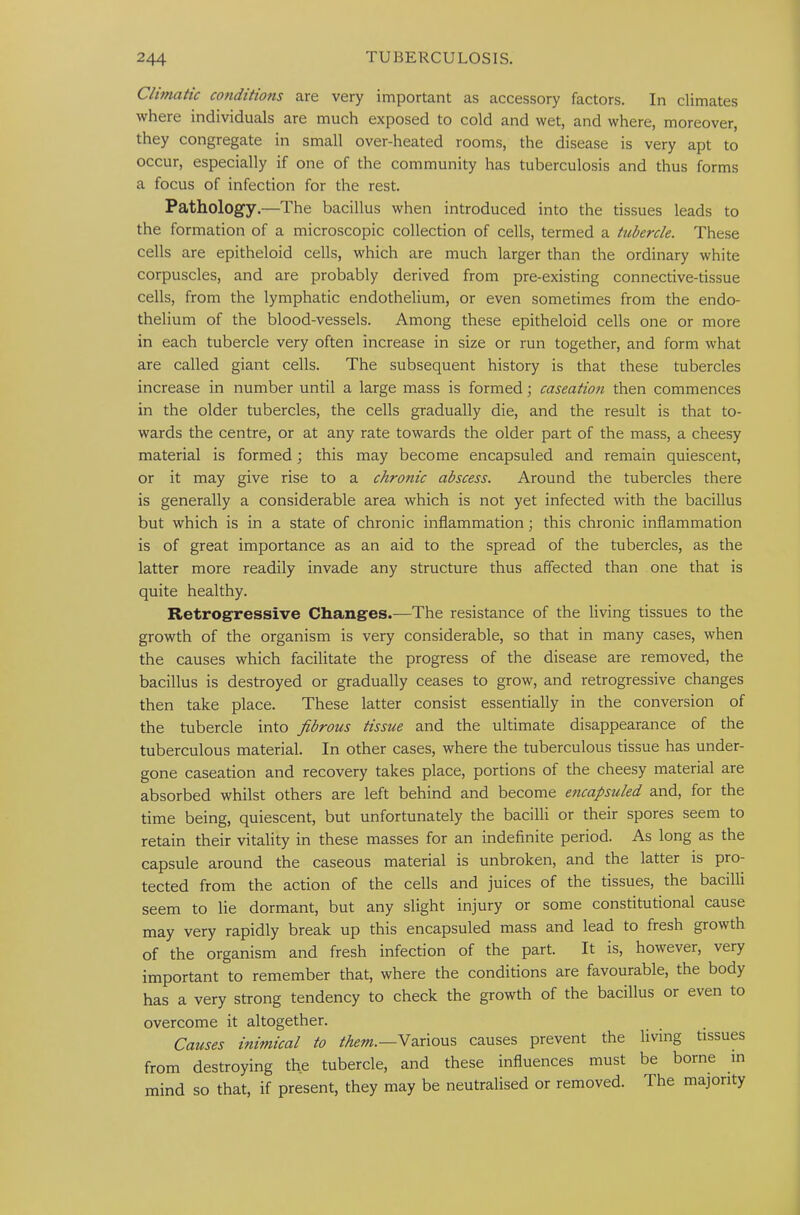 Climatic conditions are very important as accessory factors. In climates where individuals are much exposed to cold and wet, and where, moreover, they congregate in small over-heated rooms, the disease is very apt to occur, especially if one of the community has tuberculosis and thus forms a focus of infection for the rest. Pathology.—The bacillus when introduced into the tissues leads to the formation of a microscopic collection of cells, termed a tubercle. These cells are epitheloid cells, which are much larger than the ordinary white corpuscles, and are probably derived from pre-existing connective-tissue cells, from the lymphatic endothelium, or even sometimes from the endo- thelium of the blood-vessels. Among these epitheloid cells one or more in each tubercle very often increase in size or run together, and form what are called giant cells. The subsequent history is that these tubercles increase in number until a large mass is formed; caseation then commences in the older tubercles, the cells gradually die, and the result is that to- wards the centre, or at any rate towards the older part of the mass, a cheesy material is formed; this may become encapsuled and remain quiescent, or it may give rise to a chronic abscess. Around the tubercles there is generally a considerable area which is not yet infected with the bacillus but which is in a state of chronic inflammation; this chronic inflammation is of great importance as an aid to the spread of the tubercles, as the latter more readily invade any structure thus affected than one that is quite healthy. Retrogressive Changes.—The resistance of the living tissues to the growth of the organism is very considerable, so that in many cases, when the causes which facilitate the progress of the disease are removed, the bacillus is destroyed or gradually ceases to grow, and retrogressive changes then take place. These latter consist essentially in the conversion of the tubercle into fibrous tissue and the ultimate disappearance of the tuberculous material. In other cases, where the tuberculous tissue has under- gone caseation and recovery takes place, portions of the cheesy material are absorbed whilst others are left behind and become encapsuled and, for the time being, quiescent, but unfortunately the bacilli or their spores seem to retain their vitality in these masses for an indefinite period. As long as the capsule around the caseous material is unbroken, and the latter is pro- tected from the action of the cells and juices of the tissues, the bacilli seem to lie dormant, but any slight injury or some constitutional cause may very rapidly break up this encapsuled mass and lead to fresh growth of the organism and fresh infection of the part. It is, however, very important to remember that, where the conditions are favourable, the body has a very strong tendency to check the growth of the bacillus or even to overcome it altogether. Causes inimical to them.—Various causes prevent the living tissues from destroying the tubercle, and these influences must be borne in mind so that, if present, they may be neutralised or removed. The majority