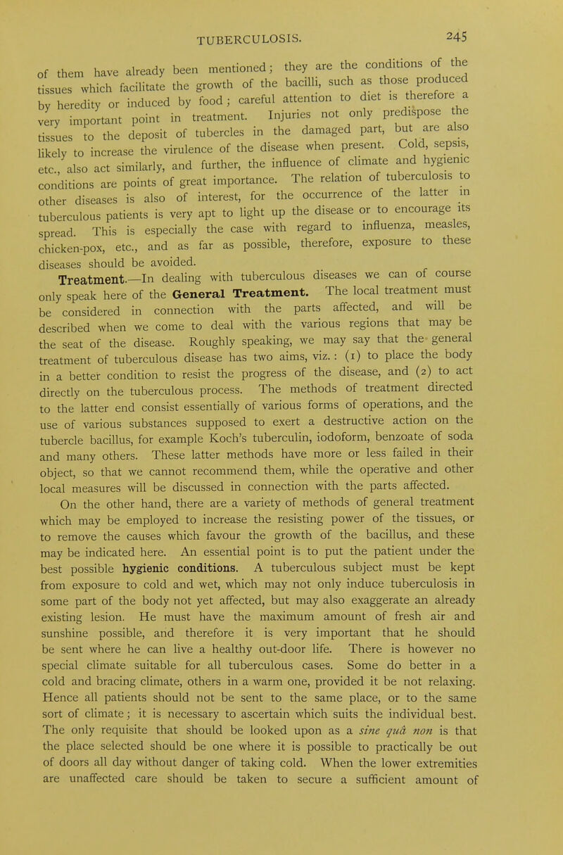 of them have already been mentioned; they are the contacts of the tissues which facilitate the growth of the bacilli, such as those produced by heredity or induced by food; careful attention to diet is therefore a very important point in treatment. Injuries not only predispose the tissues to the deposit of tubercles in the damaged part, but are also likely to increase the virulence of the disease when present. Cold sepsis, etc. also act similarly, and further, the influence of climate and hygienic conditions are points of great importance. The relation of tuberculosis to other diseases is also of interest, for the occurrence of the latter in tuberculous patients is very apt to light up the disease or to encourage its spread This is especially the case with regard to influenza, measles, chicken-pox, etc., and as far as possible, therefore, exposure to these diseases should be avoided. Treatment.—In dealing with tuberculous diseases we can of course only speak here of the General Treatment. The local treatment must be considered in connection with the parts affected, and will be described when we come to deal with the various regions that may be the seat of the disease. Roughly speaking, we may say that the general treatment of tuberculous disease has two aims, viz.: (1) to place the body in a better condition to resist the progress of the disease, and (2) to act directly on the tuberculous process. The methods of treatment directed to the latter end consist essentially of various forms of operations, and the use of various substances supposed to exert a destructive action on the tubercle bacillus, for example Koch’s tuberculin, iodoform, benzoate of soda and many others. These latter methods have more or less failed in their object, so that we cannot recommend them, while the operative and other local measures will be discussed in connection with the parts affected. On the other hand, there are a variety of methods of general treatment which may be employed to increase the resisting power of the tissues, or to remove the causes which favour the growth of the bacillus, and these may be indicated here. An essential point is to put the patient under the best possible hygienic conditions. A tuberculous subject must be kept from exposure to cold and wet, which may not only induce tuberculosis in some part of the body not yet affected, but may also exaggerate an already existing lesion. He must have the maximum amount of fresh air and sunshine possible, and therefore it is very important that he should be sent where he can live a healthy out-door life. There is however no special climate suitable for all tuberculous cases. Some do better in a cold and bracing climate, others in a warm one, provided it be not relaxing. Hence all patients should not be sent to the same place, or to the same sort of climate; it is necessary to ascertain which suits the individual best. The only requisite that should be looked upon as a sine qud tioti is that the place selected should be one where it is possible to practically be out of doors all day without danger of taking cold. When the lower extremities are unaffected care should be taken to secure a sufficient amount of