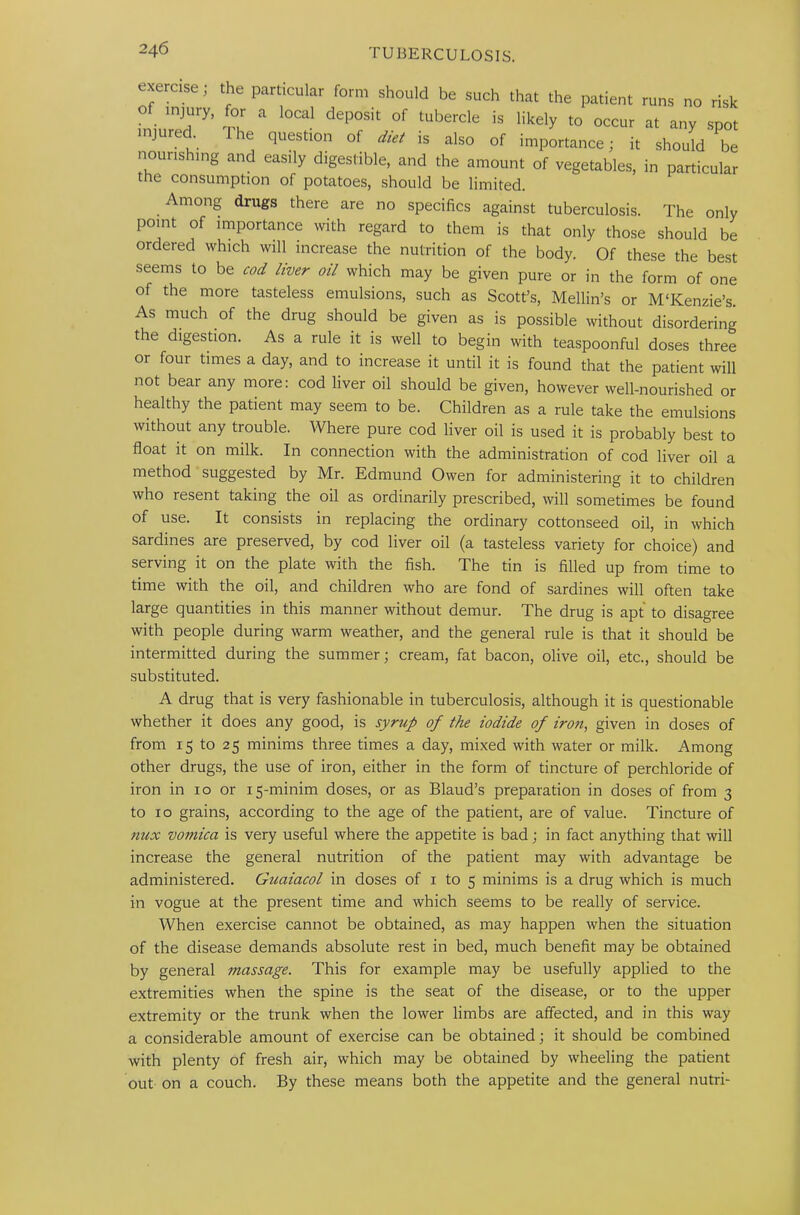 • erase, the particular form should be such that the patient runs no risk of injury, for a local deposit of tubercle is likely to occur at any spot injured Ihe question of diet is also of importance; it should be nourishing and eas.ly digestible, and the amount of vegetables, in particular the consumption of potatoes, should be limited. Among drugs there are no specifics against tuberculosis. The only point of importance with regard to them is that only those should be ordered which will increase the nutrition of the body. Of these the best seems to be cod liver oil which may be given pure or in the form of one of the more tasteless emulsions, such as Scott’s, Mellin’s or MTCenzie’s As much of the drug should be given as is possible without disordering the digestion. As a rule it is well to begin with teaspoonful doses three or four times a day, and to increase it until it is found that the patient will not bear any more: cod liver oil should be given, however well-nourished or healthy the patient may seem to be. Children as a rule take the emulsions without any trouble. Where pure cod liver oil is used it is probably best to float it on milk. In connection with the administration of cod liver oil a method suggested by Mr. Edmund Owen for administering it to children who resent taking the oil as ordinarily prescribed, will sometimes be found of use. It consists in replacing the ordinary cottonseed oil, in which sardines are preserved, by cod liver oil (a tasteless variety for choice) and serving it on the plate with the fish. The tin is filled up from time to time with the oil, and children who are fond of sardines will often take large quantities in this manner without demur. The drug is apt to disagree with people during warm weather, and the general rule is that it should be intermitted during the summer; cream, fat bacon, olive oil, etc., should be substituted. A drug that is very fashionable in tuberculosis, although it is questionable whether it does any good, is syrup of the iodide of iron, given in doses of from 15 to 25 minims three times a day, mixed with water or milk. Among other drugs, the use of iron, either in the form of tincture of perchloride of iron in 10 or 15-minim doses, or as Blaud’s preparation in doses of from 3 to 10 grains, according to the age of the patient, are of value. Tincture of nux vomica is very useful where the appetite is bad; in fact anything that will increase the general nutrition of the patient may with advantage be administered. Guaiacol in doses of 1 to 5 minims is a drug which is much in vogue at the present time and which seems to be really of service. When exercise cannot be obtained, as may happen when the situation of the disease demands absolute rest in bed, much benefit may be obtained by general massage. This for example may be usefully applied to the extremities when the spine is the seat of the disease, or to the upper extremity or the trunk when the lower limbs are affected, and in this way a considerable amount of exercise can be obtained; it should be combined with plenty of fresh air, which may be obtained by wheeling the patient out on a couch. By these means both the appetite and the general nutri-