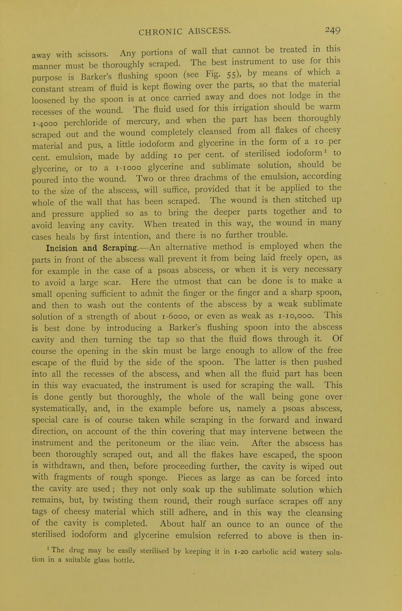 away with scissors. Any portions of wall that cannot be treated in t is manner must be thoroughly scraped. The best instrument to use for this purpose is Barker’s flushing spoon (see Fig. 55), by means of which a constant stream of fluid is kept flowing over the parts, so that the material loosened by the spoon is at once carried away and does not lodge in the recesses of the wound. The fluid used for this irrigation should be warm 1-4000 perchloride of mercury, and when the part has been thoroughly scraped out and the wound completely cleansed from all flakes of cheesy material and pus, a little iodoform and glycerine in the form of a xo per cent, emulsion, made by adding xo per cent, of sterilised iodoform1 to glycerine, or to a 1-1000 glycerine and sublimate solution, should be poured into the wound. Two or three drachms of the emulsion, according to the size of the abscess, will suffice, provided that it be applied to the whole of the wall that has been scraped. The wound is then stitched up and pressure applied so as to bring the deeper parts together and to avoid leaving any cavity. When treated in this way, the wound in many cases heals by first intention, and there is no further trouble. Incision and Scraping.—An alternative method is employed when the parts in front of the abscess wall prevent it from being laid freely open, as for example in the case of a psoas abscess, or when it is very necessary to avoid a large scar. Here the utmost that can be done is to make a small opening sufficient to admit the finger or the finger and a sharp spoon, and then to wash out the contents of the abscess by a weak sublimate solution of a strength of about 1-6000, or even as weak as 1-10,000. This is best done by introducing a Barker’s flushing spoon into the abscess cavity and then turning the tap so that the fluid flows through it. Of course the opening in the skin must be large enough to allow of the free escape of the fluid by the side of the spoon. The latter is then pushed into all the recesses of the abscess, and when all the fluid part has been in this way evacuated, the instrument is used for scraping the wall. This is done gently but thoroughly, the whole of the wall being gone over systematically, and, in the example before us, namely a psoas abscess, special care is of course taken while scraping in the forward and inward direction, on account of the thin covering that may intervene between the instrument and the peritoneum or the iliac vein. After the abscess has been thoroughly scraped out, and all the flakes have escaped, the spoon is withdrawn, and then, before proceeding further, the cavity is wiped out with fragments of rough sponge. Pieces as large as can be forced into the cavity are used; they not only soak up the sublimate solution which remains, but, by twisting them round, their rough surface scrapes off any tags of cheesy material which still adhere, and in this way the cleansing of the cavity is completed. About half an ounce to an ounce of the sterilised iodoform and glycerine emulsion referred to above is then in- 1 The drug may be easily sterilised by keeping it in 1-20 carbolic acid watery solu- tion in a suitable glass bottle.