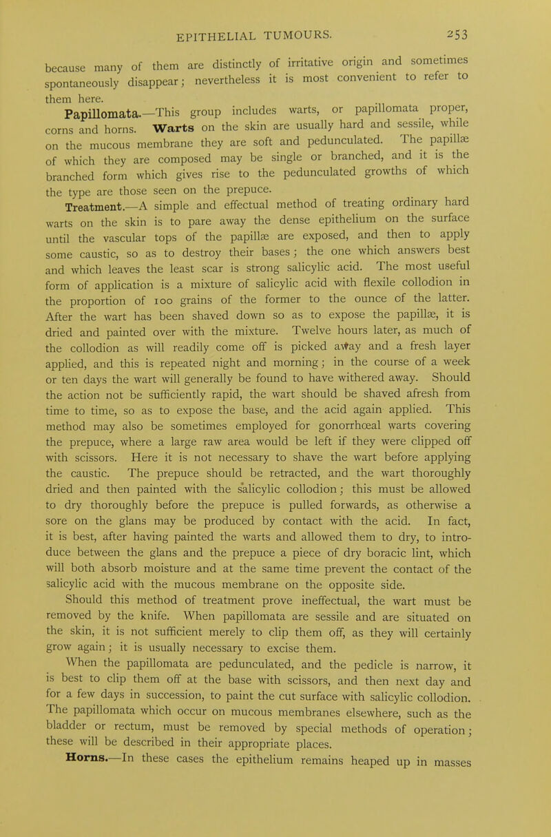 because many of them are distinctly of irritative origin and sometimes spontaneously disappear; nevertheless it is most convenient to refer to them here. Papillomata.—This group includes warts, or papillomata proper, corns and horns. Warts on the skin are usually hard and sessile, while on the mucous membrane they are soft and pedunculated. The papillae of which they are composed may be single or branched, and it is the branched form which gives rise to the pedunculated growths of which the type are those seen on the prepuce. Treatment.—A simple and effectual method of treating ordinary hard warts on the skin is to pare away the dense epithelium on the surface until the vascular tops of the papillae are exposed, and then to apply some caustic, so as to destroy their bases; the one which answers best and which leaves the least scar is strong salicylic acid. T he most useful form of application is a mixture of salicylic acid with flexile collodion in the proportion of 100 grains of the former to the ounce of the latter. After the wart has been shaved down so as to expose the papillae, it is dried and painted over with the mixture. Twelve hours later, as much of the collodion as will readily come off is picked a\fay and a fresh layer applied, and this is repeated night and morning; in the course of a week or ten days the wart will generally be found to have withered away. Should the action not be sufficiently rapid, the wart should be shaved afresh from time to time, so as to expose the base, and the acid again applied. This method may also be sometimes employed for gonorrhoeal warts covering the prepuce, where a large raw area would be left if they were clipped off with scissors. Here it is not necessary to shave the wart before applying the caustic. The prepuce should be retracted, and the wart thoroughly dried and then painted with the salicylic collodion; this must be allowed to dry thoroughly before the prepuce is pulled forwards, as otherwise a sore on the glans may be produced by contact with the acid. In fact, it is best, after having painted the warts and allowed them to dry, to intro- duce between the glans and the prepuce a piece of dry boracic lint, which will both absorb moisture and at the same time prevent the contact of the salicylic acid with the mucous membrane on the opposite side. Should this method of treatment prove ineffectual, the wart must be removed by the knife. When papillomata are sessile and are situated on the skin, it is not sufficient merely to clip them off, as they will certainly grow again; it is usually necessary to excise them. When the papillomata are pedunculated, and the pedicle is narrow, it is best to clip them off at the base with scissors, and then next day and for a few days in succession, to paint the cut surface with salicylic collodion. The papillomata which occur on mucous membranes elsewhere, such as the bladder or rectum, must be removed by special methods of operation; these will be described in their appropriate places. Horns. In these cases the epithelium remains heaped up in masses