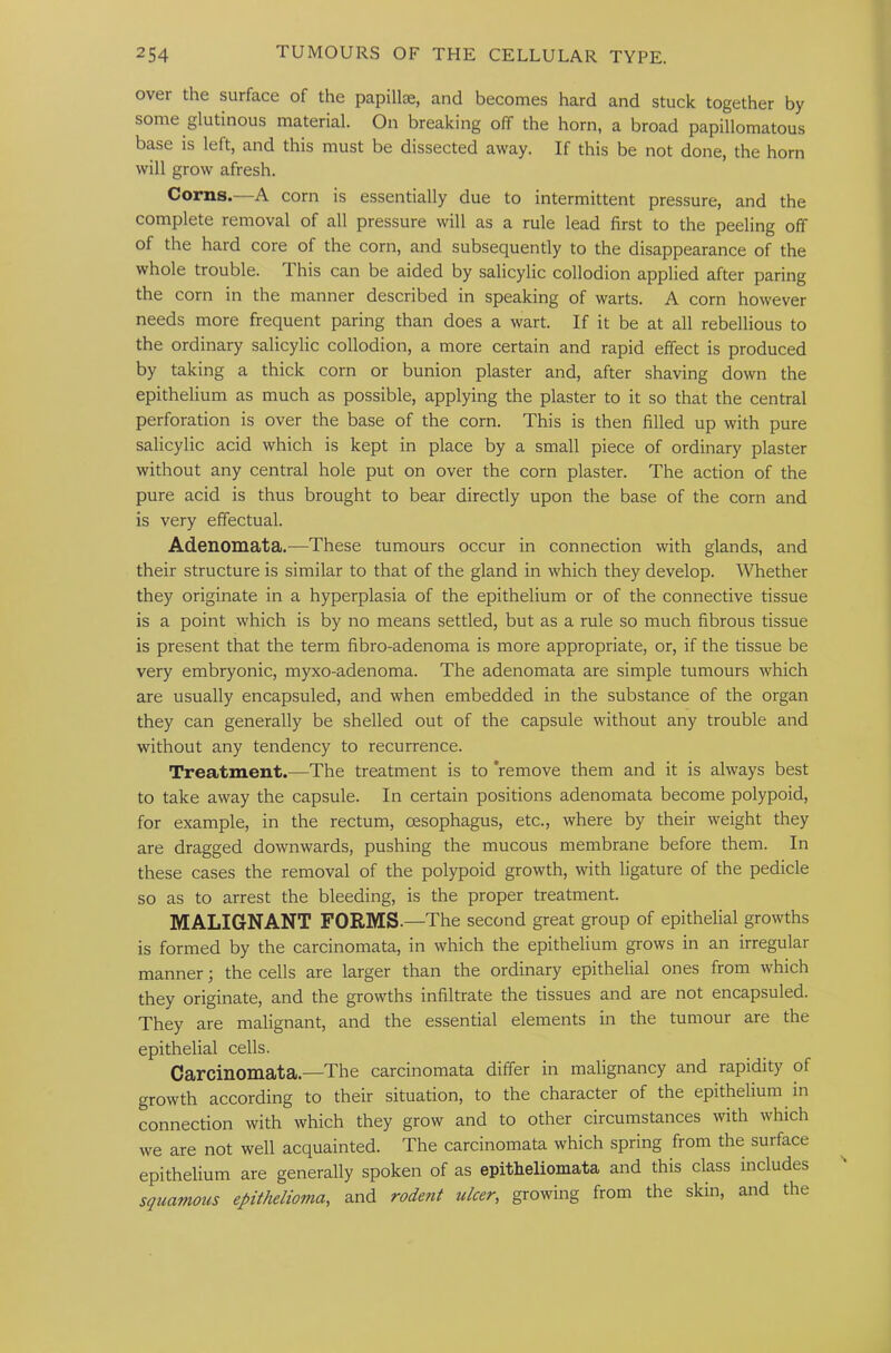 over the surface of the papillae, and becomes hard and stuck together by some glutinous material. On breaking off the horn, a broad papillomatous base is left, and this must be dissected away. If this be not done, the horn will grow afresh. Corns.—A corn is essentially due to intermittent pressure, and the complete removal of all pressure will as a rule lead first to the peeling ofT of the hard core of the corn, and subsequently to the disappearance of the whole trouble. This can be aided by salicylic collodion applied after paring the corn in the manner described in speaking of warts. A corn however needs more frequent paring than does a wart. If it be at all rebellious to the ordinary salicylic collodion, a more certain and rapid effect is produced by taking a thick corn or bunion plaster and, after shaving down the epithelium as much as possible, applying the plaster to it so that the central perforation is over the base of the corn. This is then filled up with pure salicylic acid which is kept in place by a small piece of ordinary plaster without any central hole put on over the corn plaster. The action of the pure acid is thus brought to bear directly upon the base of the corn and is very effectual. Adenomata.—These tumours occur in connection with glands, and their structure is similar to that of the gland in which they develop. Whether they originate in a hyperplasia of the epithelium or of the connective tissue is a point which is by no means settled, but as a rule so much fibrous tissue is present that the term fibro-adenoma is more appropriate, or, if the tissue be very embryonic, myxo-adenoma. The adenomata are simple tumours which are usually encapsuled, and when embedded in the substance of the organ they can generally be shelled out of the capsule without any trouble and without any tendency to recurrence. Treatment.—The treatment is to ’remove them and it is always best to take away the capsule. In certain positions adenomata become polypoid, for example, in the rectum, oesophagus, etc., where by their weight they are dragged downwards, pushing the mucous membrane before them. In these cases the removal of the polypoid growth, with ligature of the pedicle so as to arrest the bleeding, is the proper treatment. MALIGNANT FORMS. —The second great group of epithelial growths is formed by the carcinomata, in which the epithelium grows in an irregular manner; the cells are larger than the ordinary epithelial ones from which they originate, and the growths infiltrate the tissues and are not encapsuled. They are malignant, and the essential elements in the tumour are the epithelial cells. Carcinomata—The carcinomata differ in malignancy and rapidity of growth according to their situation, to the character of the epithelium in connection with which they grow and to other circumstances with which we are not well acquainted. The carcinomata which spring from the surface epithelium are generally spoken of as epitheliomata and this class includes squamous epithelioma, and rodent ulcer, growing from the skin, and the