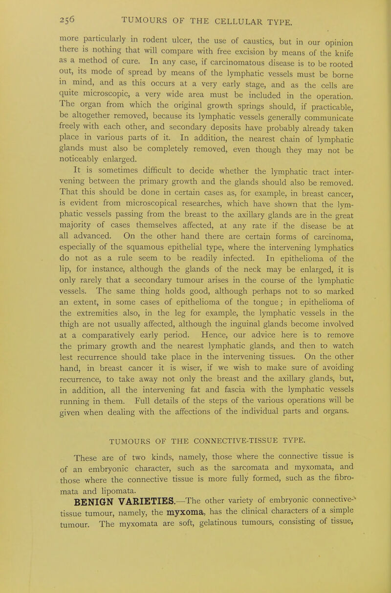 more particularly in rodent ulcer, the use of caustics, but in our opinion there is nothing that will compare with free excision by means of the knife as a method of cure. In any case, if carcinomatous disease is to be rooted out, its mode of spread by means of the lymphatic vessels must be borne in mind, and as this occurs at a very early stage, and as the cells are quite microscopic, a very wide area must be included in the operation. The organ from which the original growth springs should, if practicable, be altogether removed, because its lymphatic vessels generally communicate freely with each other, and secondary deposits have probably already taken place in various parts of it. In addition, the nearest chain of lymphatic glands must also be completely removed, even though they may not be noticeably enlarged. It is sometimes difficult to decide whether the lymphatic tract inter- vening between the primary growth and the glands should also be removed. That this should be done in certain cases as, for example, in breast cancer, is evident from microscopical researches, which have shown that the lym- phatic vessels passing from the breast to the axillary glands are in the great majority of cases themselves affected, at any rate if the disease be at all advanced. On the other hand there are certain forms of carcinoma, especially of the squamous epithelial type, where the intervening lymphatics do not as a rule seem to be readily infected. In epithelioma of the lip, for instance, although the glands of the neck may be enlarged, it is only rarely that a secondary tumour arises in the course of the lymphatic vessels. The same thing holds good, although perhaps not to so marked an extent, in some cases of epithelioma of the tongue; in epithelioma of the extremities also, in the leg for example, the lymphatic vessels in the thigh are not usually affected, although the inguinal glands become involved at a comparatively early period. Hence, our advice here is to remove the primary growth and the nearest lymphatic glands, and then to watch lest recurrence should take place in the intervening tissues. On the other hand, in breast cancer it is wiser, if we wish to make sure of avoiding recurrence, to take away not only the breast and the axillary glands, but, in addition, all the intervening fat and fascia with the lymphatic vessels running in them. Full details of the steps of the various operations will be given when dealing with the affections of the individual parts and organs. TUMOURS OF THE CONNECTIVE-TISSUE TYPE. These are of two kinds, namely, those where the connective tissue is of an embryonic character, such as the sarcomata and myxomata, and those where the connective tissue is more fully formed, such as the fibro- mata and lipomata. BENIGN VARIETIES.—The other variety of embryonic connective-' tissue tumour, namely, the myxoma, has the clinical characters of a simple tumour. The myxomata are soft, gelatinous tumours, consisting of tissue,