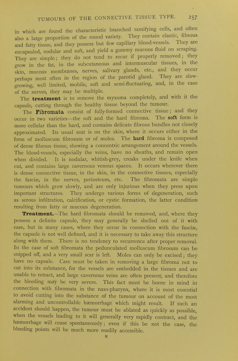 in which are found the characteristic branched ramifying cells, and often also a large proportion of the round variety. They contain elastic, fibrous and fatty tissue, and they possess but few capillary blood-vessels. I hey are encapsuled, nodular and soft, and yield a gummy mucous fluid on scraping. They are simple; they do not tend to recur if properly removed; they grow in the fat, in the subcutaneous and intermuscular tissues, in the skin, mucous membranes, nerves, salivary glands, etc., and they occur perhaps most often in the region of the parotid gland. They are slow- growing, well limited, mobile, soft and semi-fluctuating, and, in the case of the nerves, they may be multiple. The treatment is to remove the myxoma completely, and with it the capsule, cutting through the healthy tissue beyond the tumour. The Fibromata consist of fully-formed connective tissue; and they occur in two varieties—the soft and the hard fibroma. I he soft form is more cellular than the hard, and contains delicate fibrous bundles not closely approximated. Its usual seat is on the skin, where it occurs either in the form of molluscum fibrosum or of moles. The hard fibroma is composed of dense fibrous tissue, showing a concentric arrangement around the vessels. The blood-vessels, especially the veins, have no sheaths, and remain open when divided. It is nodular, whitish-grey, creaks under the knife when cut, and contains large cavernous venous spaces. It occurs wherever there is dense connective tissue, in the skin, in the connective tissues, especially the fasciae, in the nerves, periosteum, etc. The fibromata are simple tumours which grow slowly, and are only injurious when they press upon important structures. They undergo various forms of degeneration, such as serous infiltration, calcification, or cystic formation, the latter condition resulting from fatty or mucous degeneration. Treatment.—The hard fibromata should be removed, and, where they possess a definite capsule, they may generally be shelled out of it with ease, but in many cases, where they occur in connection with the fasciae, the capsule is not well defined, and it is necessary to take away this structure along with them. There is no tendency to recurrence after proper removal. In the case of soft fibromata the pedunculated molluscum fibrosum can be snipped off, and a very small scar is left. Moles can only be excised; they have no capsule. Care must be taken in removing a large fibroma not to cut into its substance, for the vessels are embedded in the tissues and are unable to retract, and large cavernous veins are often present, and therefore the bleeding may be very severe. This fact must be borne in mind in connection with fibromata in the naso-pharynx, where it is most essential to avoid cutting into the substance of the tumour on account of the most alarming and uncontrollable haemorrhage which might result. If such an accident should happen, the tumour must be ablated as quickly as possible, when the vessels leading to it will generally very rapidly contract, and the haemorrhage will cease spontaneously; even if this be not the case, the bleeding points will be much more readily accessible. R