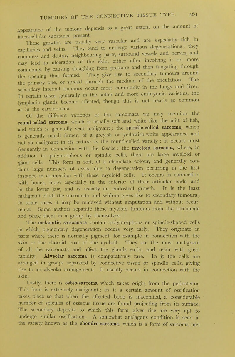 appearance of the tumour depends to a great extent on the amount of inter-cellular substance present. . . These growths are usually very vascular and are especially rich in capillaries and veins. They tend to undergo various degenerations; they compress and destroy neighbouring parts, surround vessels and nerves, and may lead to ulceration of the skin, either after involving it or, more commonly, by causing sloughing from pressure and then fungating through the opening thus formed. They give rise to secondary tumours around the primary one, or spread through the medium of the circulation. ihe secondary internal tumours occur most commonly in the lungs and liver. In certain cases, generally in the softer and more embryonic varieties, the lymphatic glands become affected, though this is not nearly so common as in the carcinomata. Of the different varieties of the sarcomata we may mention the round-celled sarcoma, which is usually soft and white like the milt of fish, and which is generally very malignant; the spindle-celled sarcoma, which is generally much firmer, of a greyish or yellowish-white appearance and not so malignant in its nature as the round-celled variety ; it occurs most frequently in connection with the fascice: the myeloid sarcoma, where, in addition to polymorphous or spindle cells, there are large myeloid or giant cells. This form is soft, of a chocolate colour, and generally con- tains large numbers of cysts, due to degeneration occurring in the first instance in connection with these myeloid cells. It occurs in connection with bones, more especially in the interior of their articular ends, and in the loiver jaw, and is usually an endosteal growth. It is the least malignant of all the sarcomata and seldom gives rise to secondary tumours; in some cases it may be removed without amputation and without recur- rence. Some authors separate these myeloid tumours from the sarcomata and place them in a group by themselves. The melanotic sarcomata contain polymorphous or spindle-shaped cells in which pigmentary degeneration occurs very early. They originate in parts where there is normally pigment, for example in connection with the skin or the choroid coat of the eyeball. They are the most malignant of all the sarcomata and affect the glands early, and recur with great rapidity. Alveolar sarcoma is comparatively rare. In it the cells are arranged in groups separated by connective tissue or spindle cells, giving rise to an alveolar arrangement. It usually occurs in connection with the skin. Lastly, there is osteo-sarcoma which takes origin from the periosteum. This form is extremely malignant; in it a certain amount of ossification takes place so that when the affected bone is macerated, a considerable number of spicules of osseous tissue are found projecting from its surface. The secondary deposits to which this form gives rise are very apt to undergo similar ossification. A somewhat analagous condition is seen ir the variety known as the chondro-sarcoma, which is a form of sarcoma met