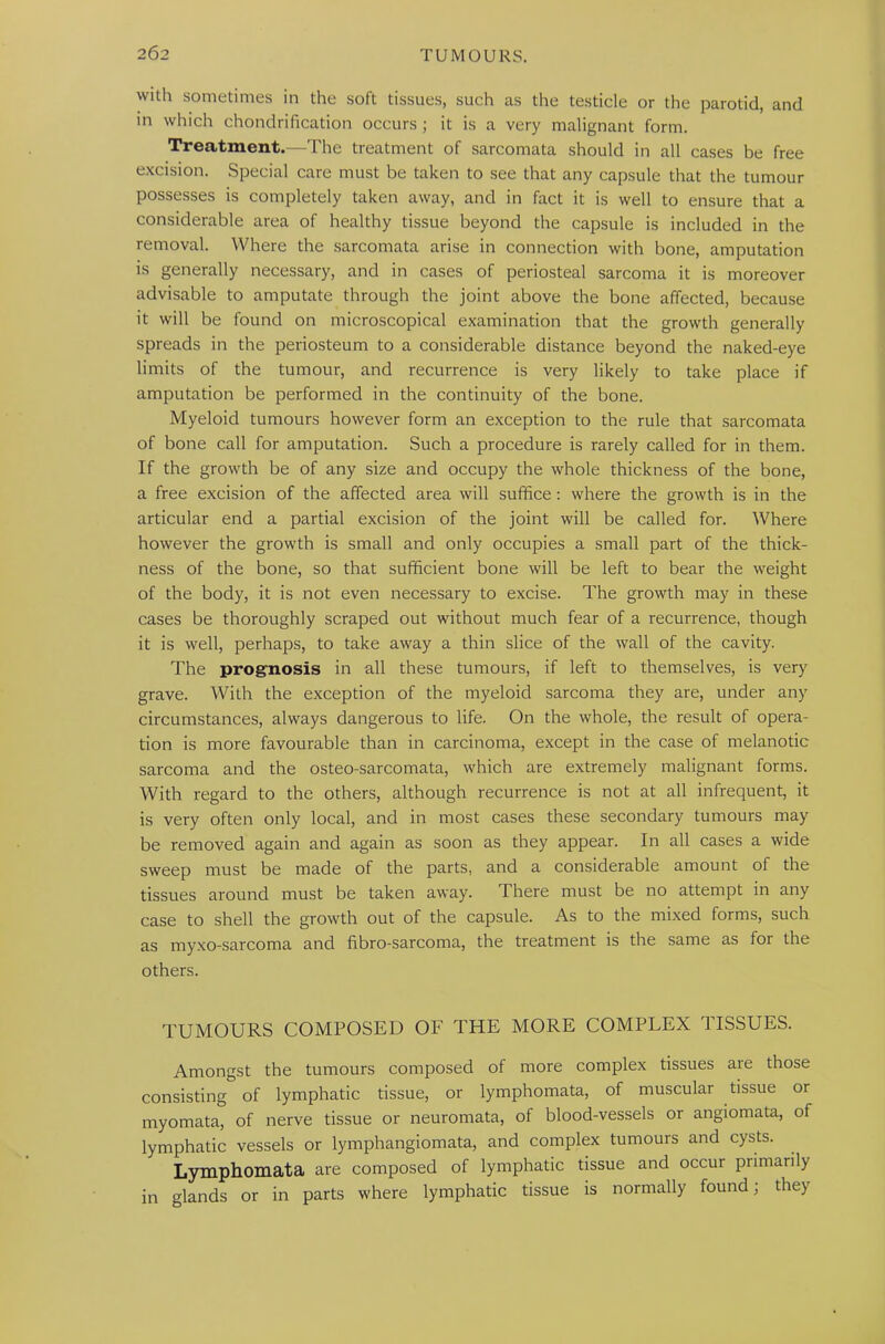 with sometimes in the soft tissues, such as the testicle or the parotid, and in which chondrification occurs ; it is a very malignant form. Treatment.—The treatment of sarcomata should in all cases be free excision. Special care must be taken to see that any capsule that the tumour possesses is completely taken away, and in fact it is well to ensure that a considerable area of healthy tissue beyond the capsule is included in the removal. Where the sarcomata arise in connection with bone, amputation is generally necessary, and in cases of periosteal sarcoma it is moreover advisable to amputate through the joint above the bone affected, because it will be found on microscopical examination that the growth generally spreads in the periosteum to a considerable distance beyond the naked-eye limits of the tumour, and recurrence is very likely to take place if amputation be performed in the continuity of the bone. Myeloid tumours however form an exception to the rule that sarcomata of bone call for amputation. Such a procedure is rarely called for in them. If the growth be of any size and occupy the whole thickness of the bone, a free excision of the affected area will suffice: where the growth is in the articular end a partial excision of the joint will be called for. Where however the growth is small and only occupies a small part of the thick- ness of the bone, so that sufficient bone will be left to bear the weight of the body, it is not even necessary to excise. The growth may in these cases be thoroughly scraped out without much fear of a recurrence, though it is well, perhaps, to take away a thin slice of the wall of the cavity. The prognosis in all these tumours, if left to themselves, is very grave. With the exception of the myeloid sarcoma they are, under any circumstances, always dangerous to life. On the whole, the result of opera- tion is more favourable than in carcinoma, except in the case of melanotic sarcoma and the osteo-sarcomata, which are extremely malignant forms. With regard to the others, although recurrence is not at all infrequent, it is very often only local, and in most cases these secondary tumours may be removed again and again as soon as they appear. In all cases a wide sweep must be made of the parts, and a considerable amount of the tissues around must be taken away. There must be no attempt in any case to shell the growth out of the capsule. As to the mixed forms, such as myxo-sarcoma and fibro-sarcoma, the treatment is the same as for the others. TUMOURS COMPOSED OF THE MORE COMPLEX TISSUES. Amongst the tumours composed of more complex tissues aie those consisting of lymphatic tissue, or lymphomata, of muscular tissue or myomata, of nerve tissue or neuromata, of blood-vessels or angiomata, of lymphatic vessels or lymphangiomata, and complex tumours and cysts. Lymphomata are composed of lymphatic tissue and occur primarily in glands or in parts where lymphatic tissue is normally found; they