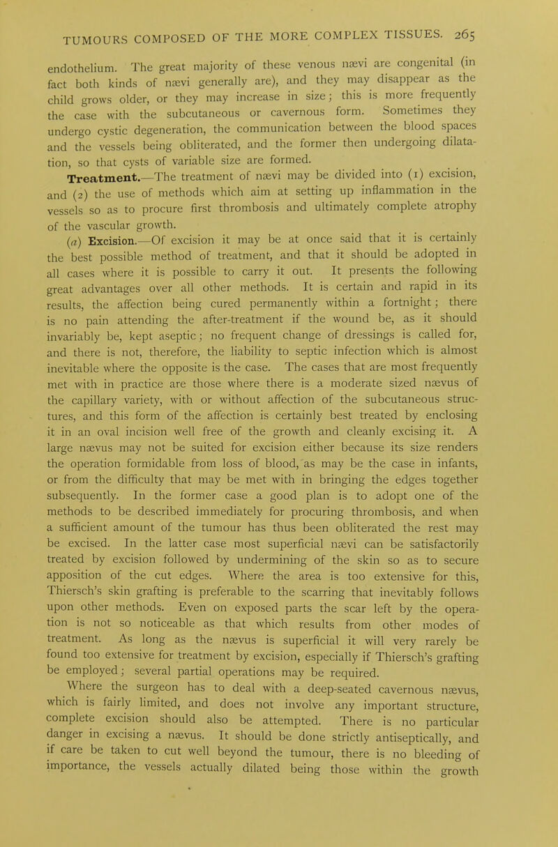 endothelium. The great majority of these venous nsevi are congenital (in fact both kinds of nsevi generally are), and they may disappear as the child grows older, or they may increase in size; this is more frequently the case with the subcutaneous or cavernous form. Sometimes they undergo cystic degeneration, the communication between the blood spaces and the vessels being obliterated, and the former then undergoing dilata- tion, so that cysts of variable size are formed. Treatment.—The treatment of nsevi may be divided into (1) excision, and (2) the use of methods which aim at setting up inflammation in the vessels so as to procure first thrombosis and ultimately complete atrophy of the vascular growth. (a) Excision.—Of excision it may be at once said that it is certainly the best possible method of treatment, and that it should be adopted in all cases where it is possible to carry it out. It presents the following great advantages over all other methods. It is certain and rapid in its results, the affection being cured permanently within a fortnight; there is no pain attending the after-treatment if the wound be, as it should invariably be, kept aseptic; no frequent change of dressings is called for, and there is not, therefore, the liability to septic infection which is almost inevitable where the opposite is the case. The cases that are most frequently met with in practice are those where there is a moderate sized nsevus of the capillary variety, with or without affection of the subcutaneous struc- tures, and this form of the affection is certainly best treated by enclosing it in an oval incision well free of the growth and cleanly excising it. A large nsevus may not be suited for excision either because its size renders the operation formidable from loss of blood, as may be the case in infants, or from the difficulty that may be met with in bringing the edges together subsequently. In the former case a good plan is to adopt one of the methods to be described immediately for procuring thrombosis, and when a sufficient amount of the tumour has thus been obliterated the rest may be excised. In the latter case most superficial nsevi can be satisfactorily treated by excision followed by undermining of the skin so as to secure apposition of the cut edges. Where the area is too extensive for this, Thiersch’s skin grafting is preferable to the scarring that inevitably follows upon other methods. Even on exposed parts the scar left by the opera- tion is not so noticeable as that which results from other modes of treatment. As long as the nsevus is superficial it will very rarely be found too extensive for treatment by excision, especially if Thiersch’s grafting be employed; several partial operations may be required. Where the surgeon has to deal with a deep-seated cavernous nsevus, which is fairly limited, and does not involve any important structure, complete excision should also be attempted. There is no particular danger in excising a nsevus. It should be done strictly antiseptically, and if care be taken to cut well beyond the tumour, there is no bleeding of importance, the vessels actually dilated being those within the growth