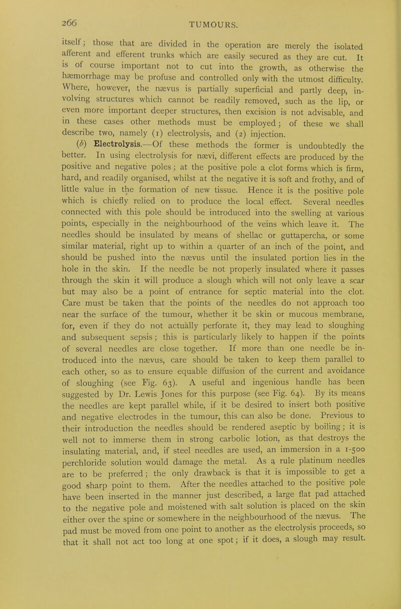 2 66 itself; those that are divided in the operation are merely the isolated afferent and efferent trunks which are easily secured as they are cut. It is of course important not to cut into the growth, as otherwise the haemorrhage may be profuse and controlled only with the utmost difficulty. Where, however, the nsevus is partially superficial and partly deep, in- volving structures which cannot be readily removed, such as the lip, or even more important deeper structures, then excision is not advisable, and in these cases other methods must be employed; of these we shall describe two, namely (i) electrolysis, and (2) injection. ip) Electrolysis.—Of these methods the former is undoubtedly the better. In using electrolysis for naevi, different effects are produced by the positive and negative poles; at the positive pole a clot forms which is firm, hard, and readily organised, whilst at the negative it is soft and frothy, and of little value in the formation of new tissue. Hence it is the positive pole which is chiefly relied on to produce the local effect. Several needles connected with this pole should be introduced into the swelling at various points, especially in the neighbourhood of the veins which leave it. The needles should be insulated by means of shellac or guttapercha, or some similar material, right up to within a quarter of an inch of the point, and should be pushed into the naevus until the insulated portion lies in the hole in the skin. If the needle be not properly insulated where it passes through the skin it will produce a slough which will not only leave a scar but may also be a point of entrance for septic material into the clot. Care must be taken that the points of the needles do not approach too near the surface of the tumour, whether it be skin or mucous membrane, for, even if they do not actually perforate it, they may lead to sloughing and subsequent sepsis; this is particularly likely to happen if the points of several needles are close together. If more than one needle be in- troduced into the nsevus, care should be taken to keep them parallel to each other, so as to ensure equable diffusion of the current and avoidance of sloughing (see Fig. 63). A useful and ingenious handle has been suggested by Dr. Lewis Jones for this purpose (see Fig. 64). By its means the needles are kept parallel while, if it be desired to insert both positive and negative electrodes in the tumour, this can also be done. Previous to their introduction the needles should be rendered aseptic by boiling; it is well not to immerse them in strong carbolic lotion, as that destroys the insulating material, and, if steel needles are used, an immersion in a 1-500 perchloride solution would damage the metal. As a rule platinum needles are to be preferred; the only drawback is that it is impossible to get a good sharp point to them. After the needles attached to the positive pole have been inserted in the manner just described, a large flat pad attached to the negative pole and moistened with salt solution is placed on the skin either over the spine or somewhere in the neighbourhood of the naevus. The pad must be moved from one point to another as the electrolysis proceeds, so that it shall not act too long at one spot; if it does, a slough may result.