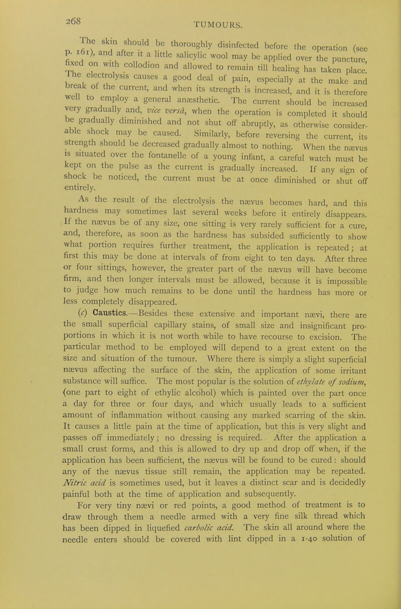 TUMOURS. he skin should be thoroughly disinfected before the operation (see fixed n ; ,na ^ “licylic W°o1 may be aPPlied ov^ the puncture, xed on with collodion and allowed to remain till healing has taken place. e eectrolysis causes a good deal of pain, especially at the make and break of the current, and when its strength is increased, and it is therefore well to employ a general anaesthetic. The current should be increased very gradually and, vice versd, when the operation is completed it should be gradually diminished and not shut off abruptly, as otherwise consider- a i e shock may be caused. Similarly, before reversing the current, its strength should be decreased gradually almost to nothing. When the naevus is situated over the fontanelle of a young infant, a careful watch must be kept on the pulse as the current is gradually increased. If any sign of shock be noticed, the current must be at once diminished or shut off entirely. As the result of the electrolysis the naevus becomes hard, and this hardness may sometimes last several weeks before it entirely disappears. If the naevus be of any size, one sitting is very rarely sufficient for a cure, and, therefore, as soon as the hardness has subsided sufficiently to show what portion requires further treatment, the application is repeated; at first this may be done at intervals of from eight to ten days. After three or four sittings, however, the greater part of the naevus will have become firm, and then longer intervals must be allowed, because it is impossible to judge how much remains to be done until the hardness has more or less completely disappeared. (c) Caustics.—Besides these extensive and important naevi, there are the small superficial capillary stains, of small size and insignificant pro- portions in which it is not worth while to have recourse to excision. The particular method to be employed will depend to a great extent on the size and situation of the tumour. Where there is simply a slight superficial naevus affecting the surface of the skin, the application of some irritant substance will suffice. The most popular is the solution of ethylate of sodium, (one part to eight of ethylic alcohol) which is painted over the part once a day for three or four days, and which usually leads to a sufficient amount of inflammation without causing any marked scarring of the skin. It causes a little pain at the time of application, but this is very slight and passes off immediately; no dressing is required. After the application a small crust forms, and this is allowed to dry up and drop off when, if the application has been sufficient, the naevus will be found to be cured: should any of the naevus tissue still remain, the application may be repeated. Nitric acid is sometimes used, but it leaves a distinct scar and is decidedly painful both at the time of application and subsequently. For very tiny naevi or red points, a good method of treatment is to draw through them a needle armed with a very fine silk thread which has been dipped in liquefied carbolic acid. The skin all around where the needle enters should be covered with lint dipped in a 1-40 solution of