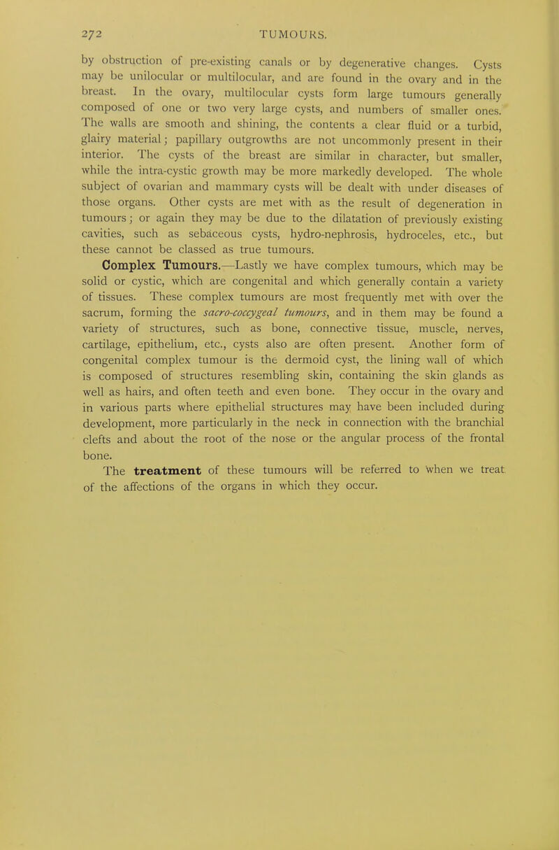 by obstruction of pre-existing canals or by degenerative changes. Cysts may be unilocular or multilocular, and are found in the ovary and in the breast. In the ovary, multilocular cysts form large tumours generally composed of one or two very large cysts, and numbers of smaller ones. The walls are smooth and shining, the contents a clear fluid or a turbid, glairy material; papillary outgrowths are not uncommonly present in their interior. The cysts of the breast are similar in character, but smaller, while the intra-cystic growth may be more markedly developed. The whole subject of ovarian and mammary cysts will be dealt with under diseases of those organs. Other cysts are met with as the result of degeneration in tumours; or again they may be due to the dilatation of previously existing cavities, such as sebaceous cysts, hydro-nephrosis, hydroceles, etc., but these cannot be classed as true tumours. Complex Tumours.—Lastly we have complex tumours, which may be solid or cystic, which are congenital and which generally contain a variety of tissues. These complex tumours are most frequently met with over the sacrum, forming the sacro-coccygeal tumours, and in them may be found a variety of structures, such as bone, connective tissue, muscle, nerves, cartilage, epithelium, etc., cysts also are often present. Another form of congenital complex tumour is the dermoid cyst, the lining wall of which is composed of structures resembling skin, containing the skin glands as well as hairs, and often teeth and even bone. They occur in the ovary and in various parts where epithelial structures may have been included during development, more particularly in the neck in connection with the branchial clefts and about the root of the nose or the angular process of the frontal bone. The treatment of these tumours will be referred to when we treat of the affections of the organs in which they occur.