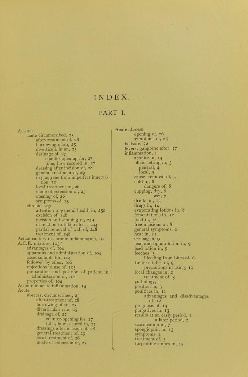 INDEX. PART I. Abscess acute circumscribed, 25 after-treatment of, 28 burrowing of an, 25 diverticula in an, 25 drainage of, 27 counter-opening for, 27 tube, how secured in, 27 dressing after incision of, 28 general treatment of, 29 in gangrene from imperfect innerva- tion, 72 local treatment of, 26 mode of extension of, 25 opening of, 26 symptoms of, 25 chronic, 247 attention to general health in, 250 excision of, 248 incision and scraping of, 249 in relation to tuberculosis, 244 partial removal of wall of, 248 treatment of, 248 Actual cautery in chronic inflammation, 19 A.C.E. mixture, 103 ' advantages of, 104 apparatus and administration of, 104 cases suitable for, 104 followed by ether, 106 objections to use of, 105 preparation and position of patient in administration of, 104 properties of, 104 Aconite in acute inflammation, 14 Acute abscess, circumscribed, 25 after-treatment of, 28 burrowing of an, 25 diverticula in an, 25 drainage of, 27 counter-opening for, 27 tube, how secured in, 27 dressings after incision of, 28 general treatment of, 29 local treatment of, 26 mode of extension of, 25 Acute abscess opening of, 26 symptoms of, 25 bedsore, 72 fevers, gangrene after, 77 inflammation, 1 aconite in, 14 blood-letting in, 3 general, 4 local, 5 cause, removal of, 3 cold in, 8 dangers of, 8 cupping, dry, 6 wet, 7 drinks in, 13 drugs in, 14 evaporating lotions in, 8 fomentations in, 12 food in, 14 free incisions in, 8 general symptoms, 2 heat in, 11 ice-bag in, 9 lead and opium lotion in, 9 lead lotion in, 9 leeches, 5 bleeding from bites of, 6 Leiter’s tubes in, 9 precautions in using, 10 local changes in, 2 treatment of, 3 pathology, 1 position in, 3 poultices in, 11 advantages and disadvantages of, 12 prognosis of, 14 purgatives in, 13 results at an early period, 1 a later period, 2 scarification in, 7 spongiopilin in, 13 symptoms, 2 treatment of, 3 turpentine stupes in, 13 S