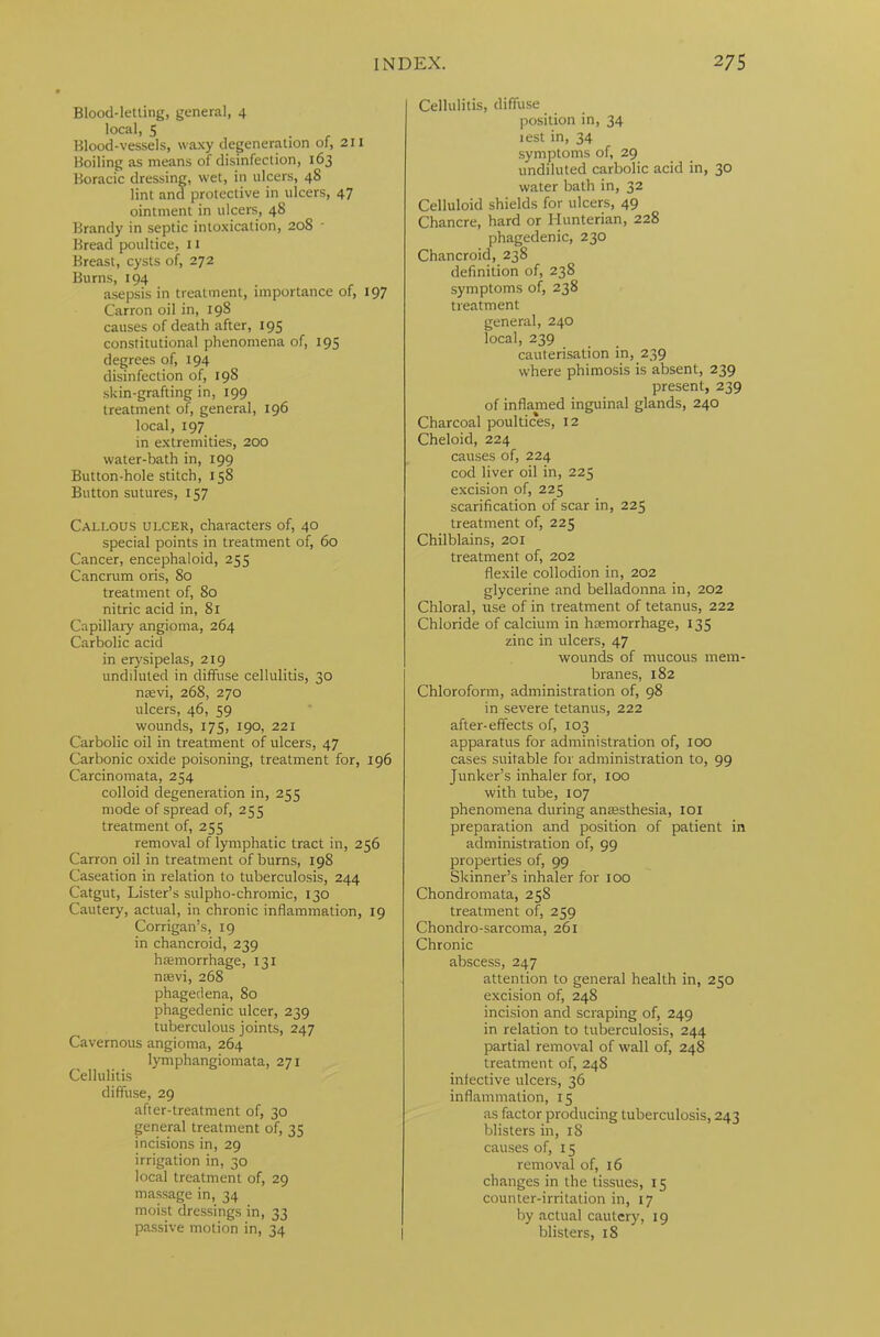 Blood-letting, general, 4 local, 5 Blood-vessels, waxy degeneration of, 211 Boiling as means of disinfection, 163 Boracic dressing, wet, in ulcers, 48 lint and protective in ulcers, 47 ointment in ulcers, 48 Brandy in septic intoxication, 208 Bread poultice, 11 Breast, cysts of, 272 Burns, 194 asepsis in treatment, importance of, 197 Carron oil in, 198 causes of death after, 195 constitutional phenomena of, 195 degrees of, 194 disinfection of, 198 skin-grafting in, 199 treatment of, general, 196 local, 197 in extremities, 200 water-bath in, 199 Button-hole stitch, 158 Button sutures, 157 Callous ulcer, characters of, 40 special points in treatment of, 60 Cancer, encephaloid, 255 Cancrum oris, 80 treatment of, So nitric acid in, 81 Capillary angioma, 264 Carbolic acid in erysipelas, 219 undiluted in diffuse cellulitis, 30 nsevi, 268, 270 ulcers, 46, 59 wounds, 175, 190, 221 Carbolic oil in treatment of ulcers, 47 Carbonic oxide poisoning, treatment for, 196 Carcinomata, 254 colloid degeneration in, 255 mode of spread of, 255 treatment of, 255 removal of lymphatic tract in, 256 Carron oil in treatment of burns, 198 Caseation in relation to tuberculosis, 244 Catgut, Lister’s sulpho-chromic, 130 Cautery, actual, in chronic inflammation, 19 Corrigan’s, 19 in chancroid, 239 haemorrhage, 131 nsevi, 268 phagedena, 80 phagedenic ulcer, 239 tuberculous joints, 247 Cavernous angioma, 264 lymphangiomata, 271 Cellulitis diffuse, 29 after-treatment of, 30 general treatment of, 35 incisions in, 29 irrigation in, 30 local treatment of, 29 massage in, 34 moist dressings in, 33 passive motion in, 34 Cellulitis, diffuse position in, 34 lest in, 34 symptoms of, 29 undiluted carbolic acid in, 30 water bath in, 32 Celluloid shields for ulcers, 49 Chancre, hard or Hunterian, 228 phagedenic, 230 Chancroid, 238 definition of, 238 symptoms of, 238 treatment general, 240 local, 239 cauterisation in, 239 where phimosis is absent, 239 present, 239 of inflamed inguinal glands, 240 Charcoal poultices, 12 Cheloid, 224 causes of, 224 cod liver oil in, 225 excision of, 225 scarification of scar in, 225 treatment of, 225 Chilblains, 201 treatment of, 202 flexile collodion in, 202 glycerine and belladonna in, 202 Chloral, use of in treatment of tetanus, 222 Chloride of calcium in haemorrhage, 135 zinc in ulcers, 47 wounds of mucous mem- branes, 182 Chloroform, administration of, 98 in severe tetanus, 222 after-effects of, 103 apparatus for administration of, 100 cases suitable for administration to, 99 Junker’s inhaler for, 100 with tube, 107 phenomena during anaesthesia, 101 preparation and position of patient in administration of, 99 properties of, 99 Skinner’s inhaler for 100 Chondromata, 258 treatment of, 259 Chondro-sarcoma, 261 Chronic abscess, 247 attention to general health in, 250 excision of, 248 incision and scraping of, 249 in relation to tuberculosis, 244 partial removal of wall of, 248 treatment of, 248 infective ulcers, 36 inflammation, 15 as factor producing tuberculosis, 243 blisters in, iS causes of, 15 removal of, 16 changes in the tissues, 15 counter-irritation in, 17 by actual cautery, 19 blisters, 18