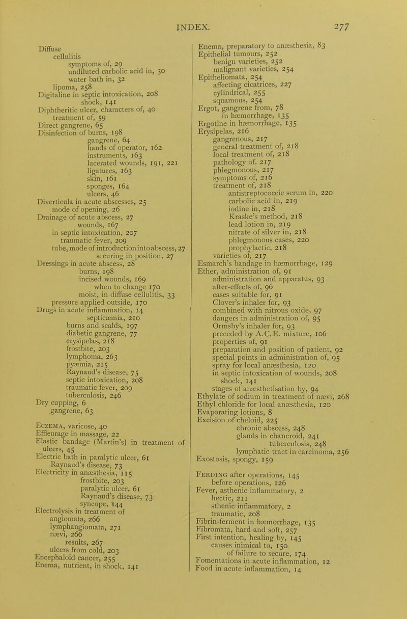 Diffuse cellulitis symptoms of, 29 undiluted carbolic acid in, 30 water bath in, 32 lipoma, 258 Digitaline in septic intoxication, 208 shock, 141 Diphtheritic ulcer, characters of, 40 treatment of, 59 Direct gangrene, 65 Disinfection of burns, 198 gangrene, 64 hands of operator, 162 instruments, 163 lacerated wounds, 191, 221 ligatures, 163 skin, 161 sponges, 164 ulcers, 46 Diverticula in acute abscesses, 25 mode of opening, 26 Drainage of acute abscess, 27 wounds, 167 in septic intoxication, 207 traumatic fever, 209 tube, mode of introduction into abscess, 27 securing in position, 27 Dressings in acute abscess, 28 burns, 198 incised wounds, 169 when to change 170 moist, in diffuse cellulitis, 33 pressure applied outside, 170 Drugs in acute inflammation, 14 septicaemia, 210 burns and scalds, 197 diabetic gangrene, 77 erysipelas, 218 frostbite, 203 lymphoma, 263 pyaemia, 215 Raynaud’s disease, 75 septic intoxication, 208 traumatic fever, 209 tuberculosis, 246 Dry cupping, 6 gangrene, 63 Eczema, varicose, 40 Effleurage in massage, 22 Elastic bandage (Martin’s) in treatment of ulcers, 45 Electric bath in paralytic ulcer, 61 Raynaud’s disease, 73 Electricity in anaesthesia, 115 frostbite, 203 paralytic ulcer, 61 Raynaud’s disease, 73 syncope, 144 Electrolysis in treatment of angiomata, 266 lymphangiomata, 271 naevi, 266 results, 267 ulcers fro7n cold, 203 Encephaloid cancer, 255 Enema, nutrient, in shock, 141 Enema, preparatory to anaesthesia, 83 Epithelial tumours, 252 benign varieties, 252 malignant varieties, 254 Epitheliomata, 254 affecting cicatrices, 227 cylindrical, 255 squamous, 254 Ergot, gangrene from, 78 in haemorrhage, 135 Ergotine in haemorrhage, 135 Erysipelas, 216 gangrenous, 217 general treatment of, 218 local treatment of, 218 pathology of, 217 phlegmonous, 2x7 symptoms of, 216 treatment of, 218 antistreptococcic serum in, 220 carbolic acid in, 219 iodine in, 218 Kraske’s method, 218 lead lotion in, 219 nitrate of silver in, 218 phlegmonous cases, 220 prophylactic, 218 varieties of, 217 Esmarch’s bandage in haemorrhage, 129 Ether, administration of, 91 administration and apparatus, 93 after-effects of, 96 cases suitable for, 91 Clover’s inhaler for, 93 combined with nitrous oxide, 97 dangers in administration of, 95 Ormsby’s inhaler for, 93 preceded by A. C.E. mixture, 106 properties of, 91 preparation and position of patient, 92 special points in administration of, 95 spray for local anaesthesia, 120 in septic intoxication of wounds, 208 shock, 141 stages of ancesthetisation by, 94 Ethylate of sodium in treatment of naevi, 268 Ethyl chloride for local anaesthesia, 120 Evaporating lotions, 8 Excision of cheloid, 225 chronic abscess, 248 glands in chancroid, 241 tuberculosis, 248 lymphatic tract in carcinoma, 2 56 Exostosis, spongy, 159 Feeding after operations, 145 before operations, 126 Fever, asthenic inflammatory, 2 hectic, 211 sthenic inflammatory, 2 traumatic, 208 Fibrin-ferment in haemorrhage, 135 Fibromata, hard and soft, 257 First intention, healing by, 145 causes inimical to, 150 of failure to secure, 174 Fomentations in acute inflammation, 12 Food in acute inflammation, 14