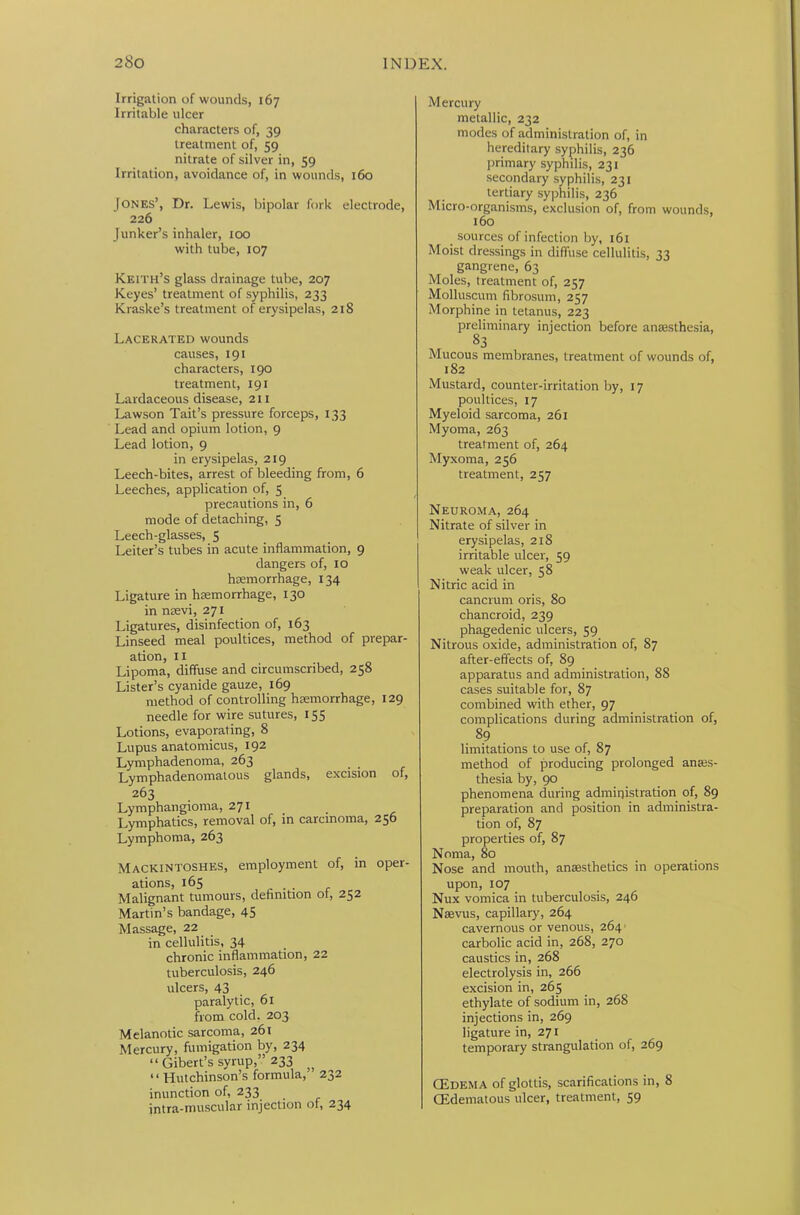 Irrigation of wounds, 167 Irritable ulcer characters of, 39 treatment of, 59 nitrate of silver in, 59 Irritation, avoidance of, in wounds, 160 Jones’, Dr. Lewis, bipolar fork electrode, 226 Junker’s inhaler, too with tube, 107 Keith’s glass drainage tube, 207 Keyes’ treatment of syphilis, 233 Kraske’s treatment of erysipelas, 218 Lacerated wounds causes, 191 characters, 190 treatment, 191 Lardaceous disease, 211 Lawson Tait’s pressure forceps, 133 Lead and opium lotion, 9 Lead lotion, 9 in erysipelas, 219 Leech-bites, arrest of bleeding from, 6 Leeches, application of, 5 precautions in, 6 mode of detaching, 5 Leech-glasses, 5 Leiter’s tubes in acute inflammation, 9 dangers of, 10 haemorrhage, 134 Ligature in hemorrhage, 130 in naevi, 271 Ligatures, disinfection of, 163 Linseed meal poultices, method of prepar- ation, 11 Lipoma, diffuse and circumscribed, 258 Lister’s cyanide gauze, 169 method of controlling hemorrhage, 129 needle for wire sutures, 155 Lotions, evaporating, 8 Lupus anatomicus, 192 Lymphadenoma, 263 Lymphadenomatous glands, excision of, 263 Lymphangioma, 271 Lymphatics, removal of, in carcinoma, 256 Lymphoma, 263 Mackintoshes, employment of, in oper- ations, 165 Malignant tumours, definition ot, 252 Martin’s bandage, 45 Massage, 22 in cellulitis, 34 chronic inflammation, 22 tuberculosis, 246 ulcers, 43 paralytic, 61 from cold. 203 Melanotic sarcoma, 261 Mercury, fumigation by, 234 “ Gibert’s syrup,” 233 “ Hutchinson’s formula, 232 inunction of, 233 intra-muscular injection of, 234 Mercury metallic, 232 modes of administration of, in hereditary syphilis, 236 primary syphilis, 231 secondary syphilis, 231 tertiary syphilis, 236 Micro-organisms, exclusion of, from wounds, 160 _ sources of infection by, 161 Moist dressings in diffuse cellulitis, 33 gangrene, 63 Moles, treatment of, 257 Molluscum librosum, 257 Morphine in tetanus, 223 preliminary injection before anesthesia, 83 Mucous membranes, treatment of wounds of, 182 Mustard, counter-irritation by, 17 poultices, 17 Myeloid sarcoma, 261 Myoma, 263 treatment of, 264 Myxoma, 256 treatment, 257 Neuroma, 264 Nitrate of silver in erysipelas, 218 irritable ulcer, 59 weak ulcer, 58 Nitric acid in cancrum oris, 80 chancroid, 239 phagedenic ulcers, 59 Nitrous oxide, administration of, 87 after-effects of, 89 apparatus and administration, 88 cases suitable for, 87 combined with ether, 97 complications during administration of, 89 limitations to use of, 87 method of producing prolonged anes- thesia by, 90 phenomena during administration of, 89 preparation and position in administra- tion of, 87 properties of, 87 Noma, 80 Nose and mouth, anaesthetics in operations upon, 107 Nux vomica in tuberculosis, 246 Naevus, capillary, 264 cavernous or venous, 2641 carbolic acid in, 268, 270 caustics in, 268 electrolysis in, 266 excision in, 265 ethylate of sodium in, 268 injections in, 269 ligature in, 271 temporary strangulation of, 269 CEdema of glottis, scarifications in, 8 (Edematous ulcer, treatment, 59