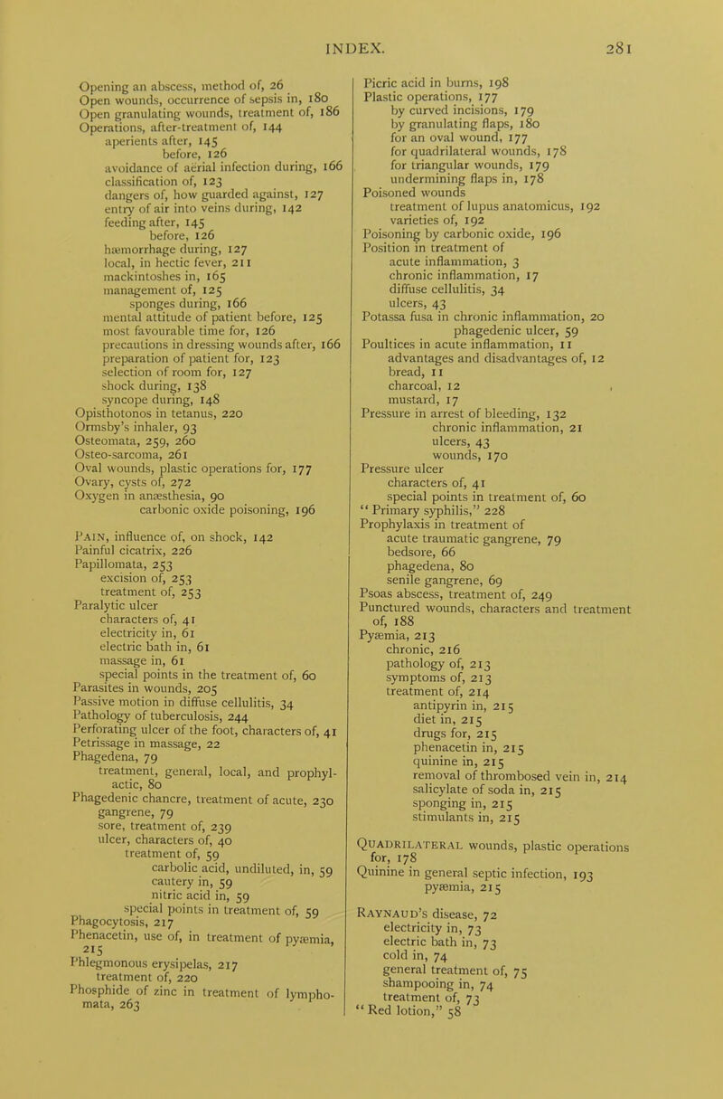 Opening an abscess, method of, 26 Open wounds, occurrence of sepsis in, 180 Open granulating wounds, treatment of, 186 Operations, after-treatment of, 144 aperients after, 145 before, 126 avoidance of aerial infection during, 166 classification of, 123 dangers of, how guarded against, 127 entry of air into veins during, 142 feeding after, 145 before, 126 haemorrhage during, 127 local, in hectic fever, 211 mackintoshes in, 165 management of, 125 sponges during, 166 mental attitude of patient before, 125 most favourable time for, 126 precautions in dressing wounds after, 166 preparation of patient for, 123 selection of room for, 127 shock during, 138 syncope during, 148 Opisthotonos in tetanus, 220 Ormsby’s inhaler, 93 Osteomata, 259, 260 Osteo-sarcoma, 261 Oval wounds, plastic operations for, 177 Ovary, cysts of, 272 Oxygen in anaesthesia, 90 carbonic oxide poisoning, 196 Fain, influence of, on shock, 142 Painful cicatrix, 226 Papillomata, 253 excision of, 253 treatment of, 253 Paralytic ulcer characters of, 41 electricity in, 61 electric bath in, 61 massage in, 61 special points in the treatment of, 60 Parasites in wounds, 205 Passive motion in diffuse cellulitis, 34 Pathology of tuberculosis, 244 Perforating ulcer of the foot, characters of, 41 Petrissage in massage, 22 Phagedena, 79 treatment, general, local, and prophyl- actic, 80 Phagedenic chancre, treatment of acute, 230 gangrene, 79 sore, treatment of, 239 ulcer, characters of, 40 treatment of, 59 carbolic acid, undiluted, in, 59 cautery in, 59 nitric acid in, 59 special points in treatment of, 59 Phagocytosis, 217 Phenacetin, use of, in treatment of pyaemia, 215 Phlegmonous erysipelas, 217 treatment of, 220 Phosphide of zinc in treatment of lympho- mata, 263 Picric acid in burns, 198 Plastic operations, 177 by curved incisions, 179 by granulating flaps, 180 for an oval wound, 177 for quadrilateral wounds, 17S for triangular wounds, 179 undermining flaps in, 178 Poisoned wounds treatment of lupus anatomicus, 192 varieties of, 192 Poisoning by carbonic oxide, 196 Position in treatment of acute inflammation, 3 chronic inflammation, 17 diffuse cellulitis, 34 ulcers, 43 Potassa fusa in chronic inflammation, 20 phagedenic ulcer, 59 Poultices in acute inflammation, 11 advantages and disadvantages of, 12 bread, 11 charcoal, 12 mustard, 17 Pressure in arrest of bleeding, 132 chronic inflammation, 21 ulcers, 43 wounds, 170 Pressure ulcer characters of, 41 special points in treatment of, 60 “ Primary syphilis,” 228 Prophylaxis in treatment of acute traumatic gangrene, 79 bedsore, 66 phagedena, 80 senile gangrene, 69 Psoas abscess, treatment of, 249 Punctured wounds, characters and treatment of, 188 Pyaemia, 213 chronic, 216 pathology of, 213 symptoms of, 213 treatment of, 214 antipyrin in, 215 diet in, 215 drugs for, 215 phenacetin in, 215 quinine in, 215 removal of thrombosed vein in, 214 salicylate of soda in, 215 sponging in, 215 stimulants in, 215 Quadrilateral wounds, plastic operations for, 178 Quinine in general septic infection, 193 pyaemia, 215 Raynaud’s disease, 72 electricity in, 73 electric bath in, 73 cold in, 74 general treatment of, 75 shampooing in, 74 treatment of, 73 “ Red lotion,” 58