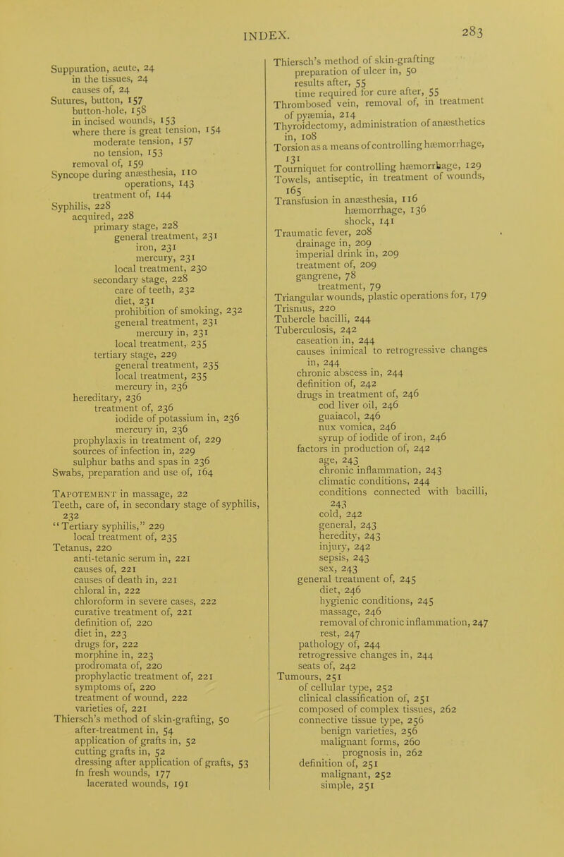 Suppuration, acute, 24 in the tissues, 24 causes of, 24 Sutures, button, 157 button-hole, 15S in incised wounds, 153 where there is great tension, 154 moderate tension, 157 no tension, 153 removal of, 159 Syncope during anaesthesia, no operations, 143 treatment of, 144 Syphilis, 22S acquired, 228 primary stage, 228 general treatment, 231 iron, 231 mercury, 231 local treatment, 230 secondary stage, 22S care of teeth, 232 diet, 231 prohibition of smoking, 232 general treatment, 231 mercury in, 231 local treatment, 235 tertiary stage, 229 general treatment, 235 local treatment, 235 mercury in, 236 hereditary, 236 treatment of, 236 iodide of potassium in, 236 mercury in, 236 prophylaxis in treatment of, 229 sources of infection in, 229 sulphur baths and spas in 236 Swabs, preparation and use of, 164 Tapotement in massage, 22 Teeth, care of, in secondary stage of syphilis, 232 “ Tertiary syphilis,” 229 local treatment of, 235 Tetanus, 220 anti-tetanic serum in, 221 causes of, 221 causes of death in, 221 chloral in, 222 chloroform in severe cases, 222 curative treatment of, 221 definition of, 220 diet in, 223 drugs for, 222 morphine in, 223 prodromata of, 220 prophylactic treatment of, 221 symptoms of, 220 treatment of wound, 222 varieties of, 221 Thiersch’s method of skin-grafting, 50 after-treatment in, 54 application of grafts in, 52 cutting grafts in, 52 dressing after application of grafts, 53 In fresh wounds, 177 lacerated wounds, 191 Thiersch’s method of skin-grafting preparation of ulcer in, 50 results after, 55 time required for cure after, 55 Thrombosed vein, removal of, in treatment of pyaemia, 214 Thyroidectomy, administration of anaesthetics in, 108 Torsion as a means of controlling haemorrhage, 131 , Tourniquet for controlling haemorrhage, 129 Towels, antiseptic, in treatment of wounds, l65 . , . , Transfusion in anaesthesia, no haemorrhage, 136 shock, 141 Traumatic fever, 208 drainage in, 209 imperial drink in, 209 treatment of, 209 gangrene, 78 treatment, 79 Triangular wounds, plastic operations for, 179 Trismus, 220 Tubercle bacilli, 244 Tuberculosis, 242 caseation in, 244 causes inimical to retrogressive changes in, 244 chronic abscess in, 244 definition of, 242 drugs in treatment of, 246 cod liver oil, 246 guaiacol, 246 nux vomica, 246 syrup of iodide of iron, 246 factors in production of, 242 age, 243 chronic inflammation, 243 climatic conditions, 244 conditions connected with bacilli, 243 cold, 242 general, 243 heredity, 243 injury, 242 sepsis, 243 sex, 243 general treatment of, 245 diet, 246 hygienic conditions, 245 massage, 246 removal of chronic inflammation, 247 rest, 247 pathology of, 244 retrogressive changes in, 244 seats of, 242 Tumours, 251 of cellular type, 252 clinical classification of, 251 composed of complex tissues, 262 connective tissue type, 256 benign varieties, 256 malignant forms, 260 prognosis in, 262 definition of, 251 malignant, 252 simple, 251