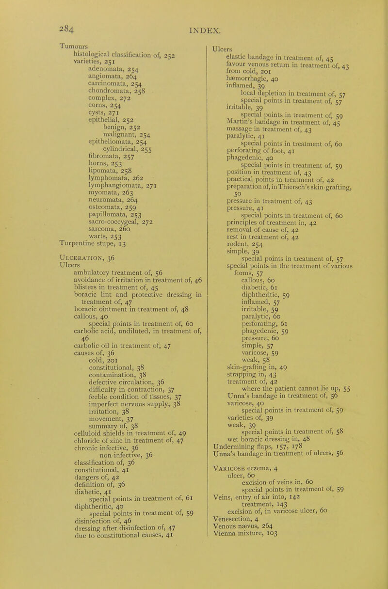 Tumours histological classification of, 252 varieties, 251 adenomata, 254 angiomata, 264 carcinomata, 254 chondromata, 258 complex, 272 corns, 254 cysts, 271 epithelial, 252 benign, 252 malignant, 254 epitheliomata, 254 cylindrical, 255 fibromata, 257 horns, 253 lipomata, 258 lymphomata, 262 lymphangiomata, 271 myomata, 263 neuromata, 264 osteomata, 259 papillomata, 253 sacro-coccygeal, 272 sarcoma, 260 warts, 253 Turpentine stupe, 13 Ulceration, 36 Ulcers ambulatory treatment of, 56 avoidance of irritation in treatment of, 46 blisters in treatment of, 45 boracic lint and protective dressing in treatment of, 47 boracic ointment in treatment of, 48 callous, 40 special points in treatment of, 60 carbolic acid, undiluted, in treatment of, 46 carbolic oil in treatment of, 47 causes of, 36 cold, 201 constitutional, 38 contamination, 38 defective circulation, 36 difficulty in contraction, 37 feeble condition of tissues, 37 imperfect nervous supply, 38 irritation, 38 movement, 37 summary of, 38 celluloid shields in treatment of, 49 chloride of zinc in treatment of, 47 chronic infective, 36 non-infective, 36 classification of, 36 constitutional, 41 dangers of, 42 definition of, 36 diabetic, 41 special points in treatment of, 61 diphtheritic, 40 special points in treatment of, 59 disinfection of, 46 dressing after disinfection of, 47 due to constitutional causes, 41 Ulcers elastic bandage in treatment of, 45 favour venous return in treatment of, 43 from cold, 201 hiemorrhagic, 40 inflamed, 39 local depletion in treatment of, 57 special points in treatment of, 57 irritable, 39 special points in treatment of, 59 Martin’s bandage in treatment of, 45 massage in treatment of, 43 paralytic, 41 special points in treatment of, 60 perforating of foot, 41 phagedenic, 40 special points in treatment of, 59 position in treatment of, 43 practical points in treatment of, 42 preparation of, in Thiersch’s skin-grafting, 5° pressure in treatment of, 43 pressure, 41 special points in treatment of, 60 principles of treatment in, 42 removal of cause of, 42 rest in treatment of, 42 rodent, 254 simple, 39 special points in treatment of, 57 special points in the treatment of various forms, 57 callous, 60 diabetic, 61 diphtheritic, 59 inflamed, 57 irritable, 59 paralytic, 60 perforating, 61 phagedenic, 59 pressure, 60 simple, 57 varicose, 59 weak, 58 skin-grafting in, 49 strapping in, 43 treatment of, 42 where the patient cannot lie up, 55 Unna’s bandage in treatment of, 56 varicose, 40 special points in treatment of, 59 varieties of, 39 weak, 39 special points in treatment of, 58 wet boracic dressing in, 48 Undermining flaps, 157, 178 Unna’s bandage in treatment of ulcers, 56 Varicose eczema, 4 ulcer, 60 excision of veins in, 60 special points in treatment of, 59 Veins, entry of air into, 142 treatment, 143 excision of, in varicose ulcer, 60 Venesection, 4 Venous ntevus, 264 Vienna mixture, 103