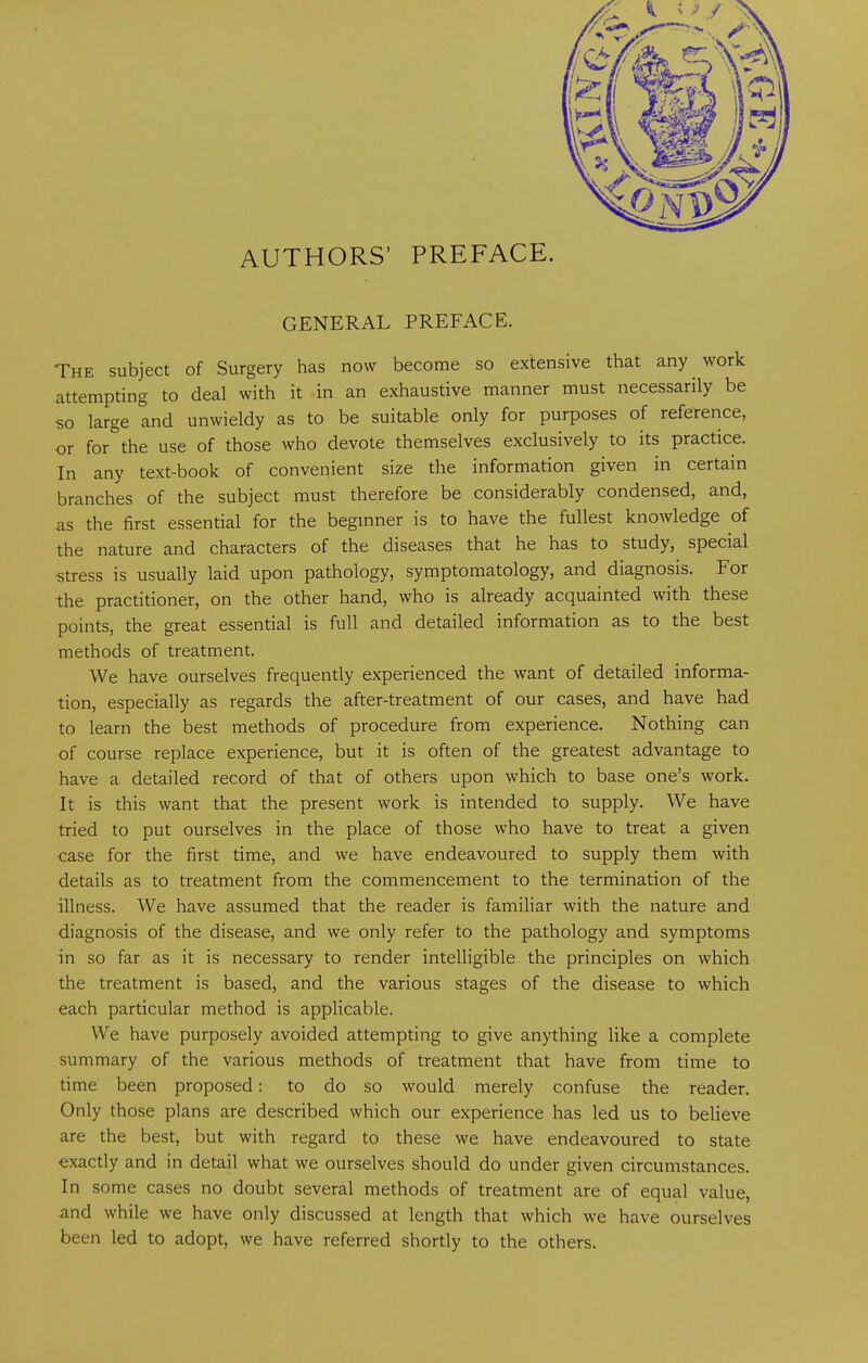 AUTHORS’ PREFACE. GENERAL PREFACE. The subject of Surgery has now become so extensive that any work attempting to deal with it in an exhaustive manner must necessarily be «o large and unwieldy as to be suitable only for purposes of reference, or for the use of those who devote themselves exclusively to its practice. In any text-book of convenient size the information given in certain branches of the subject must therefore be considerably condensed, and, as the first essential for the beginner is to have the fullest knowledge of the nature and characters of the diseases that he has to study, special stress is usually laid upon pathology, symptomatology, and diagnosis. For the practitioner, on the other hand, who is already acquainted with these points, the great essential is full and detailed information as to the best methods of treatment. We have ourselves frequently experienced the want of detailed informa- tion, especially as regards the after-treatment of our cases, and have had to learn the best methods of procedure from experience. Nothing can of course replace experience, but it is often of the greatest advantage to have a detailed record of that of others upon which to base one’s work. It is this want that the present work is intended to supply. We have tried to put ourselves in the place of those who have to treat a given case for the first time, and we have endeavoured to supply them with details as to treatment from the commencement to the termination of the illness. We have assumed that the reader is familiar with the nature and diagnosis of the disease, and we only refer to the pathology and symptoms in so far as it is necessary to render intelligible the principles on which the treatment is based, and the various stages of the disease to which each particular method is applicable. We have purposely avoided attempting to give anything like a complete summary of the various methods of treatment that have from time to time been proposed: to do so would merely confuse the reader. Only those plans are described which our experience has led us to believe are the best, but with regard to these we have endeavoured to state exactly and in detail what we ourselves should do under given circumstances. In some cases no doubt several methods of treatment are of equal value, and while we have only discussed at length that which we have ourselves been led to adopt, we have referred shortly to the others.