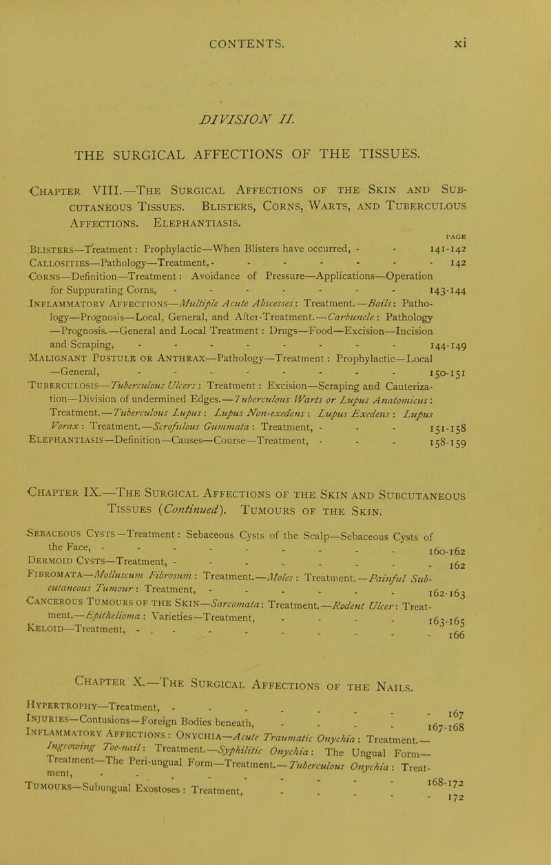 DIVISION II. THE SURGICAL AFFECTIONS OF THE TISSUES. Chapter VIII.—The Surgical Affections of the Skin and Sub- cutaneous Tissues. Blisters, Corns, Warts, and Tuberculous Affections. Elephantiasis. I'AGE Blisters—Treatment: Prophylactic—When Blisters have occurred, - - 141-142 Callosities—Pathology—Treatment,- - - - - - - 142 Corns—Definition—Treatment: Avoidance of Pressure—Applications—Operation for Suppurating Corns, - - - - - - - 143-144 Inflammatory Affections—Multiple Acute Abscesses: Treatment.—Boils: Patho- logj’—Prognosis—Local, General, and After-Treatment.—Carbuncle: Pathology —Prognosis.—General and Local Treatment: Drugs—Food—Excision—-Incision and Scraping, 144-149 Malignant Pustule or Anthrax—Pathology—Treatment: Prophylactic—Local —General, ........ 150-151 Tuberculosis—Tuberculous Ulcers : Treatment: Excision—Scraping and Cauteriza- tion—Division of undermined Edges.— T uberculous IVarts or Ltcpus Anatomicus: Treatment.—Tubercttlous Lupus : Lupus Noti-exedens : Ltcpus Exedens : Lupus Vorax: Treatment.—Scrofulous Gunwiata: Treatment, - - - 151-158 Elephantiasis—Definition—Causes—Course—Treatment, - - . 158-159 Chapter IX.—The Surgical Affections of the Skin .and Subcutaneous Tissues {Continued). Tumours of the Skin. Sebaceous Cysts—Treatment: the Face, - Dermoid Cysts—Treatment, - Sebaceous Cysts of the Scalp—Sebaceous Cysts of 160-162 162 Fibromata Molluscum Ftbrosum: Treatment.—Ploles : Treatment.—Painful Sub- ctilatteous Tumour: Treatment, --.... 162-163 Cancerous Tumours of the ?>Y.m~Sarcomata: Treatment.—Rodent Ulcer: Treat- ment.—: Varieties—Treatment, - - . . 163-165 Keloid—Treatment, - ’ ‘ - 166 Ch.apter X. The Surgical Affections of the Nails. Hypertrophy—Treatment, Injuries—Contusions—Foreign Bodies beneath, - . . 167168 Inflammatory Affections: Acute Traumatic Onychia: Treatment.- Ingrormng Toe-natl: Treatment.—Onychia: The Ungual Form— Treatment—The Pen-ungual Form—Treatment.—Onychia: Treat- ment, - - . . . TUMOURS-Subungual Exostoses: Treatment ' ' ’ ' ’ ■ ■ - - 172