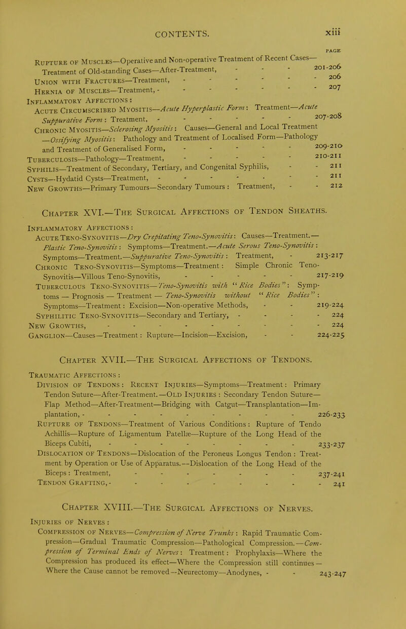 PAGE Rupture of Muscles—Operative and Non-operative Treatment of Recent Cases— Treatment of Old-standing Cases—After-Treatment, - - - 201-206 Union with Fractures—Treatment, - - - - * - 20 Hernia OF Muscles—Treatment, - 207 Inflammatory Affections : Acute Circumscribed Myositis—/irw/e Hyperplastic Form: Treatment— /brw; Treatment, ------ 207-20S Chronic Myositis—Sclerosing Myositis', Causes—General and Local Treatment —Ossifying Myositis-. Pathology and Treatment of Localised Form—Pathology and Treatment of Generalised Form, ----- 209-210 Tuberculosis—Pathology—Treatment, - - - - - 210-211 Syphilis—Treatment of Secondaiy, Tertiary, and Congenital Syphilis, - - 211 Cysts—Hydatid Cysts—Treatment, - - - - • - - 211 New Growths—Primary Tumours—Secondary Tumours : Treatment, - - 212 Chapter XVL—The Surgical Affections of Tendon Sheaths. Inflammatory Affections : Acute Teno-Synovitis—Dry Crepitating Teno-Synovitis: Causes—Treatment.— Plastic Tmo-Synmitis : Symptoms—Treatment.—Acute Serous Teno-Synovitis : Symptoms—Treatment.—Supptirative Teno-SynovitisTreatment, - 213-217 Chronic Teno-Synovitis—Symptoms—Treatment: Simple Chronic Teno- Synovitis—Villous Teno-Synovitis, ----- 217-219 Tuberculous Teno-Synovitis—Teno-Synovitis with Rice Bodies-. Symp- toms — Prognosis — Treatment — Teno-Synovitis 7uitkout “ Rice Bodies -. Symptoms—Treatment: Excision—Non-operative Methods, - - 219-224 Syphilitic Teno-Synovitis—Secondary and Tertiary, - - - - 224 New Growths, --------- 224 Ganglion—Causes—Treatment: Rupture—Incision—Excision, - - 224-225 Chapter XVII.—The Surgical Affections of Tendons. Traumatic Affections ; Division of Tendons: Recent Injuries—Symptoms—Treatment: Primary Tendon Suture—After-Treatment.—Old Injuries : Secondary Tendon Suture— Flap Method—After-Treatment—Bridging with Catgut—Transplantation—Im- plantation, -------- - 226-233 Rupture of Tendons—Treatment of Various Conditions : Rupture of Tendo Achillis—Rupture of Ligamentum Patellte—Rupture of the Long Head of the Biceps Cubiti, 233-237 Dislocation of Tendons—Dislocation of the Peroneus Longus Tendon : Treat- ment, by Operation or Use of Apparatus.—Dislocation of the Long Head of the Biceps: Treatment, ------- 237-241 Tendon Grafting,- -------- 241 Chapter XVIII.—The Surgical Affections of Nerves. Injuries of Nerves: Compression of Nerves—Compression of Nerve Trunks-, Rapid Traumatic Com- pression—Gradual Traumatic Compression—Pathological Compression.—Com- pression of Terminal Rnds of Nerves-. Treatment: Prophylaxis—Where the Compression has produced its effect—Where the Compression still continues — Where the Cause cannot be removed—Neurectomy—Anodynes, - - 243-247