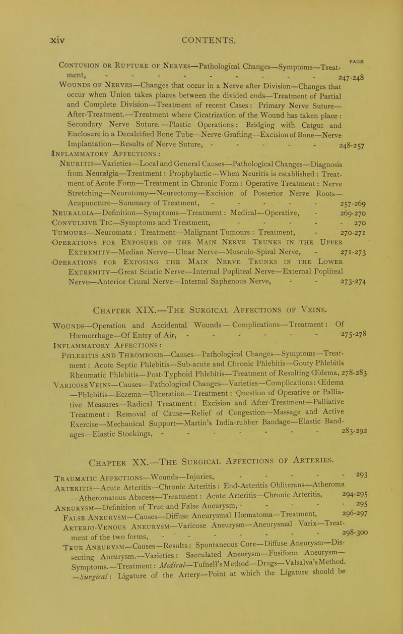 Contusion or Rupture of Nerves—Pathological Changes—Symptoms—Treat- ment, 247-248 Wounds of Nerves—Changes that occur in a Nerve after Division—Changes that occur when Union takes places between the divided ends—Treatment of Partial and Complete Division—Treatment of recent Cases: Primary Nerve Suture— After-Treatment.—Treatment where Cicatrization of the Wound has taken place : Secondary Nerve Suture.—Plastic Operations: Bridging with Catgut and Enclosure in a Decalcified Bone Tube—Nerve-Grafting—Excision of Bone—Nerve Implantation—Results of Nerve Suture, - - - - . 248-257 Inflammatory Affections : Neuritis—Varieties—Local and General Causes—Pathological Changes—Diagnosis from Neuralgia—Treatment: Prophylactic—When Neuritis is established : Treat- ment of Acute Form—Treatment in Chronic Form : Operative Treatment: Nerve Stretching—Neurotomy—Neurectomy—Excision of Posterior Nerve Roots— Acupuncture—Summary of Treatment, ..... 257-269 Neuralgia—Definition—Symptoms—Treatment: Medical—Operative, - 269-270 Convulsive Tic—Symptoms and Treatment, ..... 270 Tumours—Neuromata: Treatment—Malignant Tumours : Treatment, - 270-271 Operations for Exposure of the Main Nerve Trunks in the Upper Extremity—Median Nerve—Ulnar Nerve—Musculo-Spiral Nerve, - 271-273 •Operations for Exposing the Main Nerve Trunks in the Lower Extremity—Great Sciatic Nerve—Internal Popliteal Nerve—External Popliteal Nerve—Anterior Crural Nerve—Internal Saphenous Nerve, - - 273-274 Chapter XIX.—The Surgic.al Affections of Veins. Wounds—Operation and Accidental Wounds—Complications—Treatment: Of Htemorrhage—Of Entry of Air, ------ 275-278 Inflammatory Affections : Phlebitis and Thrombosis—Causes—Pathological Changes—Symptoms—Treat- ment : Acute Septic Phlebitis—Sub-acute and Chronic Phlebitis—Gouty Phlebitis Rheumatic Phlebitis—Post-Typhoid Phlebitis—Treatment of Resulting CEdema, 27S-283 Varicose Veins—Causes—Pathological Changes—Varieties—Complications: CEdema —Phlebitis—Eczema—Ulceration-Treatment: Question of Operative or Pallia- tive Measures—Radical Treatment: Excision and After-Treatment Palliative Treatment: Removal of Cause—Relief of Congestion—Massage and Active Exercise—Mechanical Support—Martin’s India-rubber Bandage—Elastic Band- ages—Elastic Stockings, 283-292 Chapter XX.—The Surgical Affections of Arteries. 293 Traumatic Affections—Wounds—Injuries, - - - ' ‘ Arteritis—Acute Arteritis-Chronic Arteritis : End-Arteritis Obliterans—Atheroma —Atheromatous Abscess—Treatment: Acute Arteritis—Chronic Arteritis, 294-295 Aneurysm—Definition of True and False Aneurysm, - - • ^95 False Aneurysm—Causes—Diffuse Aneurysmal Iloematoma Treatment, 296 297 Arterio-Venous Aneurysm—Varicose Aneurysm—Aneurysmal Vanx-Treat- . , r . . - - 298-300 ment of the two forms, - - - True Aneurysm—Causes-Results: Spontaneous Cure—Diffuse Aneurysm—Dis- secting Aneurysm.-Varieties : Sacculated Aneurysm-Fusiform Aneurysm- Symptoms.-Treatment: ^,rffra/-Tufnell’sMethod-Drugs-Valsalva’s^Iethod. -Surgical: Ligature of the Artery-Point at which the Ligature should be