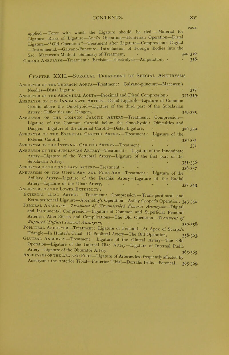 PAGE applied — Force with which the Ligature should be tied — Material for Ligature—Risks of Ligature—Ariel’s Operation—Hunterian Operation—Distal Ligature—“ Old Operation’’—Treatment after Ligature—Compression : Digital Instrumental.—Galvano-Puncture—Introduction of Foreign Bodies into the Sac: Macewen’s Method—Summary of Treatment, - - - 300-316- Cirsoid Aneurysm—Treatment: Excision—Electrolysis—Amputation, - - 3*^' 326-330. Ligature of the 330-331 331 Chapter XXII.—Surgical Treatment of Special Aneurysms. Aneurysm of the Thoracic Aorta—Treatment: Galvano-puncture—Macewen’s Needles—Distal Ligature, -------- 317- Aneurysm OF THE Abdominal Aorta—Proximal and Distal Compression,- 317-319- Aneurysm OF THE Innominate Artery—Distal Ligature—Ligature of Common Carotid above the Omo-hyoid—Ligature of the third part of the Subclavian Artery: Difficulties and Dangers, ----- 319-325. Aneurysm of the Common Carotid Artery—Treatment: Compression— Ligature of the Common Carotid below the Omo-hyoid: Difficulties and Dangers—Ligature of the Internal Carotid—Distal Ligature, Aneurysm of the External Carotid Artery—Treatment External Carotid, ------ A.neurysm of the Internal Carotid -Artery—Treatment, Aneurysm of the Subclavian Artery—Treatment: Ligature of the Innominate Artery—Ligature of the Vertebral Artery—Ligature of the first part of the Subclavian Artery, ------- 331-336- Aneurysm of the Axillary Artery—Treatment, - - - - 336-337 Aneurysms of the Upper Arm and Fore-Arm—Treatment: Ligature of the Axillary Artery—Ligature of the Brachial Artery—Ligature of the Radial Artery—Ligature of the Ulnar Artery, ----- 337-343. Aneurysms of the Lower Extremity : External Iliac Artery — Treatment: Compression — Trans-peritoneal and Extra-peritoneal Ligature—Abernethy’s Operation—Astley Cooper’s Operation, 343-3Sa Femoral Aneurysm—Treatme7it of Circumscribed Femoral Aneurysm Digital and Instrumental Compression—Ligature of Common and Superficial Femoral Arteries : After-Effects and Complications—The Old Operation—Treatment of Riiptured {Diffuse) Femoral Aneurysm, - • . . . 350-358- POPLITEAL Aneurysm—Treatment: Ligature of Femoral—At Apex of Scarpa’s Triangle—In Hunter’s Canal—Of Popliteal Artery—The Old Operation, 358-363. Gluteal Aneurysm—Treatment : Ligature of the Gluteal Artery The Old Operation—Ligature of the Internal Iliac Artery—Ligature of Internal Pudic Artery—Ligature of the Obturator Artery, - - - . 363-365 Aneurysms OF THE Leg and Foot—Ligature of Arteries less frequently affected by Aneurysm : the Anterior Tibial—Posterior Tibial—Dorsalis Pedis—Peroneal, 365-36^