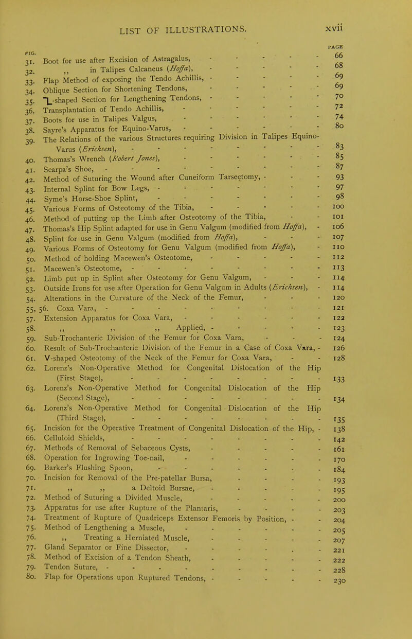 riu. 31. Boot for use after Excision of Astragalus, - - - ' ' 32. ,, in Talipes Calcaneus (Hqffa), - - - ■ ' 33. Flap Method of exposing the Tendo Achillis, - - - - - 34. Oblique Section for Shortening Tendons, - - - - ' 35. “L-shaped Section for Lengthening Tendons, - - - - - 36. Transplantation of Tendo Achillis, 37. Boots for use in Talipes Valgus, 38. Sayre’s Apparatus for Equino-Varus, - - 39. The Relations of the various Structures requiring Division in Talipes Equino- Varus (Ericksen), 40. Thomas’s Wrench {^Robert Jones), 41. Scarpa’s Shoe, 42. Method of Suturing the Wound after Cuneiform Tarsectomy, - 43. Internal Splint for Bow Legs, ------- 44. Syme’s Horse-Shoe Splint, 45. Various Forms of Osteotomy of the Tibia, . . - - - 46. Method of putting up the Limb after Osteotomy of the Tibia, 47. Thomas’s Hip Splint adapted for use in Genu Valgum (modified from Hoffa), - 48. Splint for use in Genu Valgum (modified from Hoffa), 49. Various Forms of Osteotomy for Genu Valgum (modified from Hoffa), 50. Method of holding Macewen’s Osteotome, . . - . - 51. Macewen’s Osteotome, 52. Limb put up in Splint after Osteotomy for Genu Valgum, 53. Outside Irons for use after Operation for Genu Valgum in Adults {Erichsen), - 54. Alterations in the Curvature of the Neck of the Femur, 55. 56. Coxa Vara, --------- 57. Extension Apparatus for Coxa Vara, ------ 58. ,, ,, ,, Applied, . - - - - 59. Sub-Trochanteric Division of the Femur for Coxa Vara, 60. Result of Sub-Trochanteric Division of the Femur in a Case of Coxa Vara, - 61. V-shaped Osteotomy of the Neck of the Femur for Coxa Vara, 62. Lorenz’s Non-Operative Method for Congenital Dislocation of the Hip (First Stage), 63. Lorenz’s Non-Operative Method for Congenital Dislocation of the Hip (Second Stage), -------- 64. Lorenz’s Non-Operative Method for Congenital Dislocation of the Hip (Third Stage), -------- 65. Incision for the Operative Treatment of Congenital Dislocation of the Hip, - 66. Celluloid Shields, -------- 67. Methods of Removal of Sebaceous Cysts, - - - - . 68. Operation for Ingrowing Toe-nail, ------ 69. Barker’s Flushing Spoon, 70. Incision for Removal of the Pre-patellar Bursa, - - - - 71- ,, ,, a Deltoid Bursae, - - - - , 72. Method of Suturing a Divided Muscle, - . - - - 73. Apparatus for use after Rupture of the Plantaris, - - - - 74. Treatment of Rupture of Quadriceps Extensor Femoris by Position, - 75. Method of Lengthening a Muscle, ------ 76- ,, Treating a Herniated Muscle, - - - - . 77. Gland Separator or Fine Dissector, ----.- 78. Method of Excision of a Tendon Sheath, - - - . - 79. Tendon Suture, --------- 80. Flap for Operations upon Ruptured Tendons, - - - . - l-AGE 66 68 69 69 70 72 74 80 83 85 87 93 97 98 100 101 106 107 no 112 113 114 II4 120 121 122 123 124 126 128 133 134 135 138 142 161 170 184 193 195 200 203 204 205 207 221 222 228 230