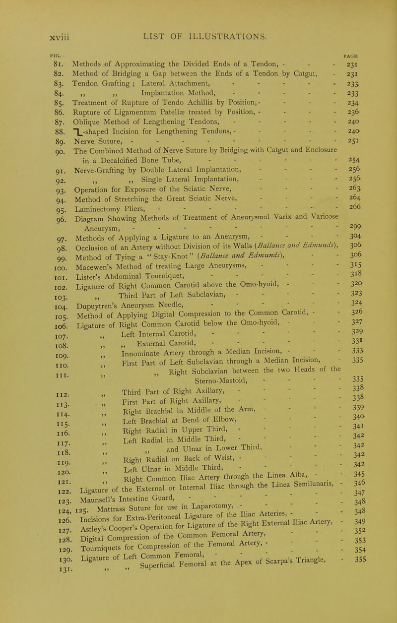 FIG. I'AGE. 81. 82. 83- 84. 85. 86. 87. 88. 89. 90. 91- 92. 93- 94. 95- 96. 97- 98. 99- ICO. 101. 102. 103. 104. 105. 106. 107. 108. 109. tio. III. Methods of Approximating the Divided Ends of a Tendon, - Method of Bridging a Gap between the Ends of a Tendon by Catgut, Tendon Grafting ; Lateral Attachment, ..... ,, ,, Implantation Method, ..... Treatment of Rupture of Tendo Achillis by Position,- Rupture of Ligamentum Patellae treated by Position, . - . - Oblique Method of Lengthening Tendons, ..... ~|_-shaped Incision for Lengthening Tendons,. - - - - Nerve Suture, The Combined Method of Nerve Suture by Bridging with Catgut and Enclosure in a Decalcified Bone Tube, ...... Nerve-Grafting by Double Lateral Implantation, .... ,, ,, Single Lateral Implantation, . . . - Operation for Exposure of the Sciatic Nerve, .... Method of Stretching the Great Sciatic Nerve, .... Laminectomy Pliers, Diagram Showing Methods of Treatment of Aneur>^smal Varix and Varicose Aneurysm, Methods of Applying a Ligature to an Aneurysm, . - - - Occlusion of an Artery without Division of its Walls {Ballance aitd Edmurtds), Method of Tying a “ Stay-Knot ” {Ballance and Edmunds), Macewen’s Method of treating Large Aneurysms, . . . - Lister’s Abdominal Tourniquet, Ligature of Right Common Carotid above the Omo-hyoid, - „ Third Part of Left Subclavian, . - - - - Dupuytren’s Aneurysm Needle, Method of Applying Digital Compression to the Common Carotid, - Ligature of Right Common Carotid below the Omo-hyoid, - ,, Left Internal Carotid, ,, ,, External Carotid, .---■- Innominate Artery through a Median Incision, - - ,, First Part of Left Subclavian through a Median Incision, Right Subclavian between the two Heads of the Sterno-Mastoid, - -  ' II2. II3- H4- IIS- 116. 117. 118. 119. 120. 121. 122. 123. 124. 126. 127. 128. 129. 130- 131- Third Part of Right Axillary, - - - ' ,, First Part of Right Axillary, - - ' ‘ Right Brachial in Middle of the Arm, - ,, Left Brachial at Bend of Elbow, Right Radial in Upper Third, - ■ - ' Left Radial in Middle Third, - - - ' ,, and Ulnar in Lower Third, Right Radial on Back of Wrist, - - - ‘ Left Ulnar in Middle Third, - - ' ' , Right Common Iliac Artery through the Linea Alba, - Ligature of the External or Internal Iliac through the Linea Semilunaris, Maunsell’s Intestine Guard, - - ' ' i2<i. Mattrass Suture for use in Laparotomy, - - Incisions for Extra-Peritoneal Ligature of the Iliac Arteries, - - istley’s Cooper’s Operation for Ligature of the Right External Iliac Artery, Digital Compression of the Common Femoral Artery, Tourniquets for Compression of the Femoral Artery, - Ligature of Left Co~ Triangle, 231 231 23s 233 234 236 240 24a 251 254 256 256 263 264 266 299 304 306 306 315 318 320 323 324 326 327 329 331 333 335 335 338 338 339 340 341 342 342 342 342 345 346 347 34S 348 349 352 353 354 355