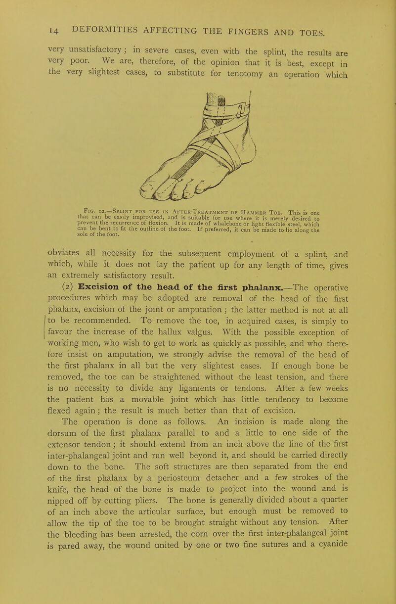 very unsatisfactory ; in severe cases, even with the splint, the results are very poor. We are, therefore, of the opinion that it is best, except in the very slightest cases, to substitute for tenotomy an operation which Fig. 12.—Splint for use in After-Treatment of Hammer Toe. This is one that can be easily improvised} and is suitable for use where it is merely desired to prevent the recurrence of flexion. It is made of whalebone or light flexible steel, which can be bent to fit the outline of the foot. If preferred, it can be niade to lie along the sole of the foot. obviates all necessity for the subsequent employment of a splint, and which, while it does not lay the patient up for any length of time, gives an extremely satisfactory result. (2) Excision of the head of the first phalanx.—The operative procedures which may be adopted are removal of the head of the first phalanx, excision of the joint or amputation ; the latter method is not at all to be recommended. To remove the toe, in acquired cases, is simply to favour the increase of the hallux valgus. With the possible exception of working men, who wish to get to work as quickly as possible, and who there- fore insist on amputation, we strongly advise the removal of the head of the first phalanx in all but the very slightest cases. If enough bone be removed, the toe can be straightened without the least tension, and there is no necessity to divide any ligaments or tendons. After a few weeks the patient has a movable joint which has little tendency to become flexed again; the result is much better than that of excision. The operation is done as follows. An incision is made along the dorsum of the first phalanx parallel to and a little to one side of the extensor tendon; it should extend from an inch above the line of the first inter-phalangeal joint and run well beyond it, and should be carried directly down to the bone. The soft structures are then separated from the end of the first phalanx by a periosteum detacher and a few strokes of the knife, the head of the bone is made to project into the wound and is nipped off by cutting pliers. The bone is generally divided about a quarter of an inch above the articular surface, but enough must be removed to allow the tip of the toe to be brought straight without any tension. After the bleeding has been arrested, the corn over the first inter-phalangeal joint is pared away, the wound united by one or two fine sutures and a cyanide