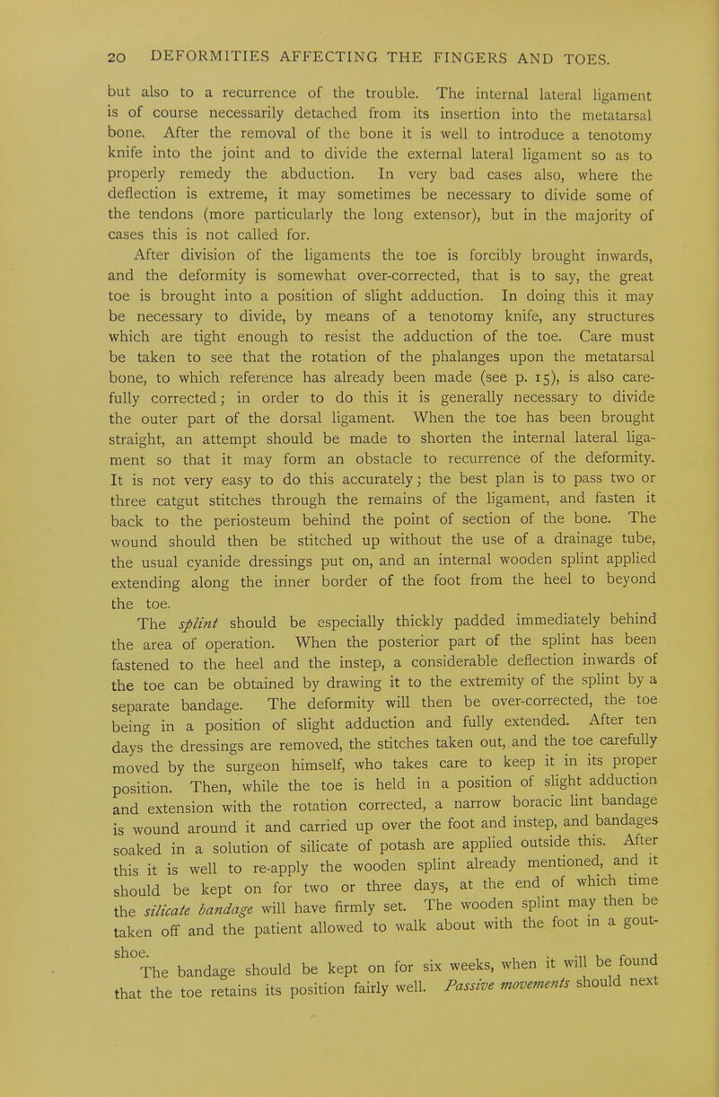 but also to a recurrence of the trouble. The internal lateral ligament is of course necessarily detached from its insertion into the metatarsal bone. After the removal of the bone it is well to introduce a tenotomy knife into the joint and to divide the external lateral ligament so as to properly remedy the abduction. In very bad cases also, where the deflection is extreme, it may sometimes be necessary to divide some of the tendons (more particularly the long extensor), but in the majority of cases this is not called for. After division of the ligaments the toe is forcibly brought inwards, and the deformity is somewhat over-corrected, that is to say, the great toe is brought into a position of slight adduction. In doing this it may be necessary to divide, by means of a tenotomy knife, any structures which are tight enough to resist the adduction of the toe. Care must be taken to see that the rotation of the phalanges upon the metatarsal bone, to which reference has already been made (see p. 15), is also care- fully corrected; in order to do this it is generally necessary to divide the outer part of the dorsal ligament. When the toe has been brought straight, an attempt should be made to shorten the internal lateral liga- ment so that it may form an obstacle to recurrence of the deformity. It is not very easy to do this accurately; the best plan is to pass two or three catgut stitches through the remains of the ligament, and fasten it back to the periosteum behind the point of section of the bone. The wound should then be stitched up without the use of a drainage tube, the usual cyanide dressings put on, and an internal wooden splint applied extending along the inner border of the foot from the heel to beyond the toe. The splint should be especially thickly padded immediately behind the area of operation. When the posterior part of the splint has been fastened to the heel and the instep, 3. considerable deflection inwards of the toe can be obtained by drawing it to the extremity of the splint by a separate bandage. The deformity will then be over-corrected, the toe being in a position of slight adduction and fully extended. After ten days the dressings are removed, the stitches taken out, and the toe carefully moved by the surgeon himself, who takes care to keep it in its proper position. Then, while the toe is held in a position of slight adduction and extension with the rotation corrected, a narrow boracic lint bandage is wound around it and carried up over the foot and instep, and bandages soaked in a solution of silicate of potash are applied outside this. After this it is well to re-apply the wooden splint already mentioned, and it should be kept on for two or three days, at the end of which time the silicate bandage will have firmly set. The wooden splint may then be taken off and the patient allowed to walk about with the foot in a gout- ^^°The bandage should be kept on for six weeks, when it will be found that the toe retains its position fairly well. Passive movements should next