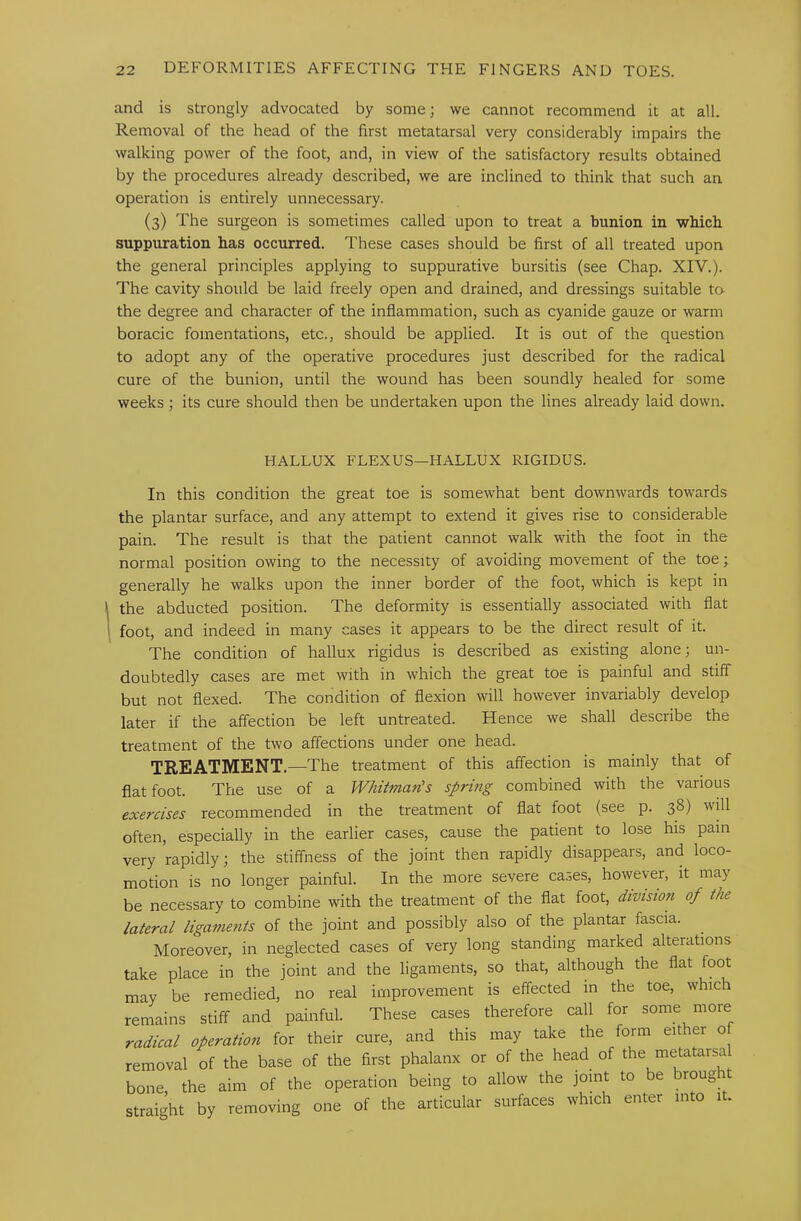 and is strongly advocated by some; we cannot recommend it at all. Removal of the head of the first metatarsal very considerably impairs the walking power of the foot, and, in view of the satisfactory results obtained by the procedures already described, we are inclined to think that such an operation is entirely unnecessary. (3) The surgeon is sometimes called upon to treat a bunion in wbich suppuration has occurred. These cases should be first of all treated upon the general principles applying to suppurative bursitis (see Chap. XIV.). The cavity should be laid freely open and drained, and dressings suitable to the degree and character of the inflammation, such as cyanide gauze or warm boracic fomentations, etc., should be applied. It is out of the question to adopt any of the operative procedures just described for the radical cure of the bunion, until the wound has been soundly healed for some weeks; its cure should then be undertaken upon the lines already laid down. HALLUX FLEXUS—HALLUX RIGIDUS. In this condition the great toe is somewhat bent downwards towards the plantar surface, and any attempt to extend it gives rise to considerable pain. The result is that the patient cannot walk with the foot in the normal position owing to the necessity of avoiding movement of the toe; generally he walks upon the inner border of the foot, which is kept in the abducted position. The deformity is essentially associated with flat foot, and indeed in many cases it appears to be the direct result of it. The condition of hallux rigidus is described as existing alone; un- doubtedly cases are met with in which the great toe is painful and stiff but not flexed. The condition of flexion will however invariably develop later if the affection be left untreated. Hence we shall describe the treatment of the two affections under one head. TREATMENT.—The treatment of this affection is mainly that of flat foot. The use of a Whitmatis sprmg combined with the various exercises recommended in the treatment of flat foot (see p. 38) will often, especially in the earlier cases, cause the patient to lose his pain very rapidly; the stiffness of the joint then rapidly disappears, and loco- motion is no longer painful. In the more severe cases, however, it may be necessary to combine with the treatment of the flat foot, division of the lateral ligaments of the joint and possibly also of the plantar fascia. ^ Moreover, in neglected cases of very long standing marked alterations take place in the joint and the ligaments, so that, although the flat foot may be remedied, no real improvement is effected in the toe, which remains stiff and painful. These cases therefore call for some more radical operation for their cure, and this may take the form either of removal of the base of the first phalanx or of the head of the metatarsa bone the aim of the operation being to allow the joint to be brougi straight by removing one of the articular surfaces which enter into it.