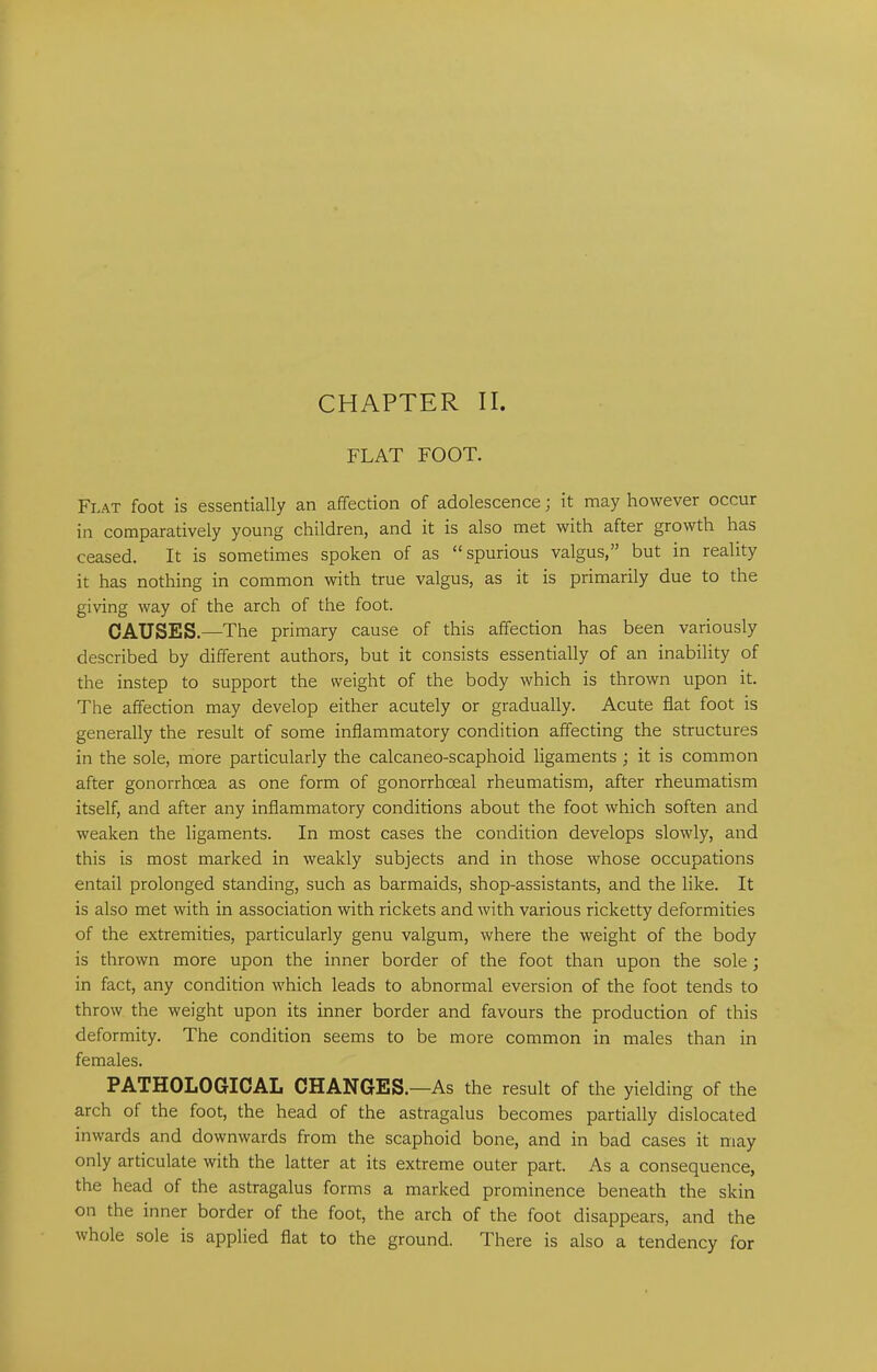 CHAPTER II. FLAT FOOT. Flat foot is essentially an affection of adolescence; it may however occur in comparatively young children, and it is also met with after growth has ceased. It is sometimes spoken of as “spurious valgus,” but in reality it has nothing in common with true valgus, as it is primarily due to the giving way of the arch of the foot. CAUSES. —The primary cause of this affection has been variously described by different authors, but it consists essentially of an inability of the instep to support the weight of the body which is thrown upon it. The affection may develop either acutely or gradually. Acute flat foot is generally the result of some inflammatory condition affecting the structures in the sole, more particularly the calcaneo-scaphoid ligaments ; it is common after gonorrhoea as one form of gonorrhoeal rheumatism, after rheumatism itself, and after any inflammatory conditions about the foot which soften and weaken the ligaments. In most cases the condition develops slowly, and this is most marked in weakly subjects and in those whose occupations entail prolonged standing, such as barmaids, shop-assistants, and the like. It is also met with in association with rickets and with various ricketty deformities of the extremities, particularly genu valgum, where the weight of the body is thrown more upon the inner border of the foot than upon the sole; in fact, any condition which leads to abnormal eversion of the foot tends to throw the weight upon its inner border and favours the production of this deformity. The condition seems to be more common in males than in females. PATHOLOGICAL CHANGES.—As the result of the yielding of the arch of the foot, the head of the astragalus becomes partially dislocated inwards and downwards from the scaphoid bone, and in bad cases it may only articulate with the latter at its extreme outer part. As a consequence, the head of the astragalus forms a marked prominence beneath the skin on the inner border of the foot, the arch of the foot disappears, and the whole sole is applied flat to the ground. There is also a tendency for